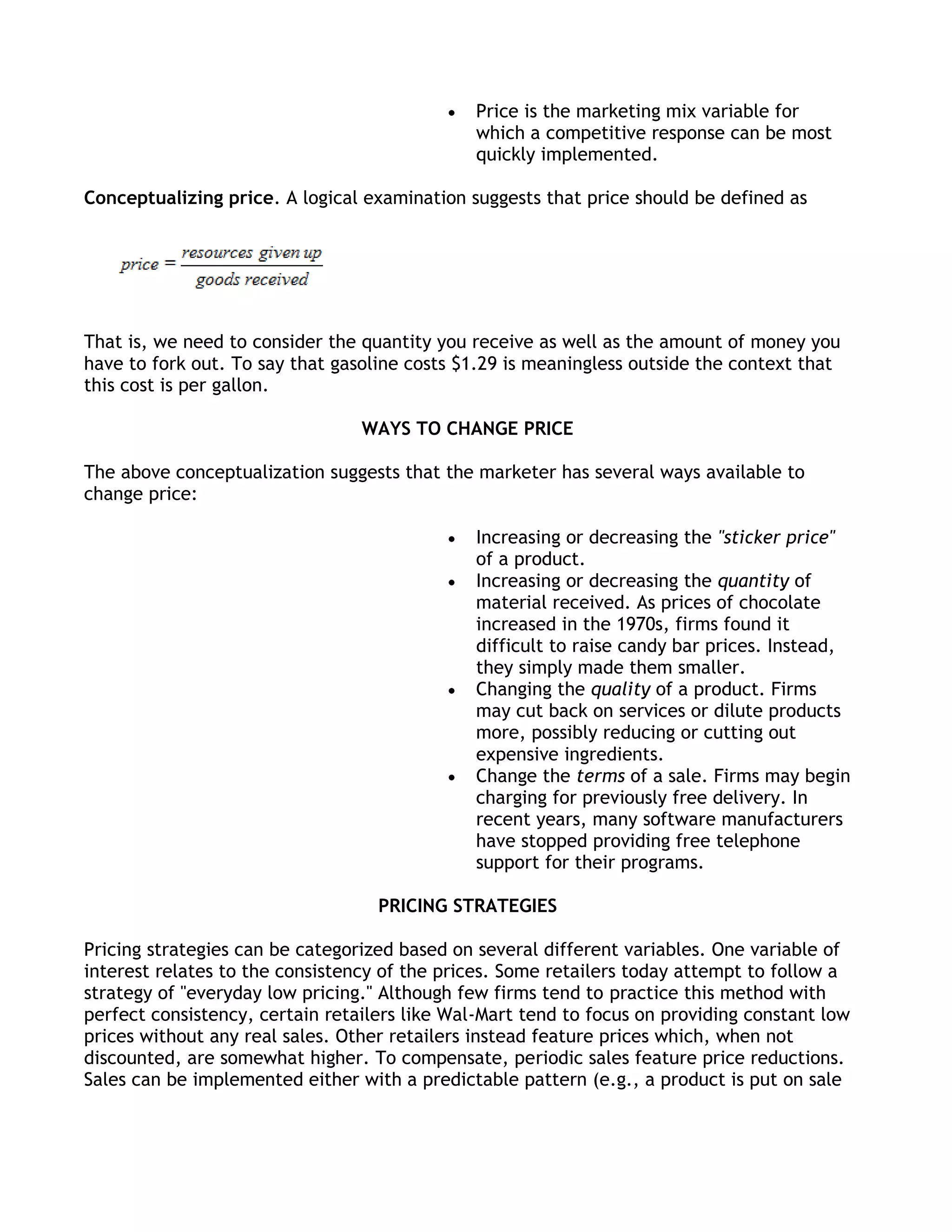 Price is the marketing mix variable for
                                               which a competitive response can be most
                                               quickly implemented.

Conceptualizing price. A logical examination suggests that price should be defined as




That is, we need to consider the quantity you receive as well as the amount of money you
have to fork out. To say that gasoline costs $1.29 is meaningless outside the context that
this cost is per gallon.

                                 WAYS TO CHANGE PRICE

The above conceptualization suggests that the marketer has several ways available to
change price:

                                               Increasing or decreasing the "sticker price"
                                               of a product.
                                               Increasing or decreasing the quantity of
                                               material received. As prices of chocolate
                                               increased in the 1970s, firms found it
                                               difficult to raise candy bar prices. Instead,
                                               they simply made them smaller.
                                               Changing the quality of a product. Firms
                                               may cut back on services or dilute products
                                               more, possibly reducing or cutting out
                                               expensive ingredients.
                                               Change the terms of a sale. Firms may begin
                                               charging for previously free delivery. In
                                               recent years, many software manufacturers
                                               have stopped providing free telephone
                                               support for their programs.

                                   PRICING STRATEGIES

Pricing strategies can be categorized based on several different variables. One variable of
interest relates to the consistency of the prices. Some retailers today attempt to follow a
strategy of "everyday low pricing." Although few firms tend to practice this method with
perfect consistency, certain retailers like Wal-Mart tend to focus on providing constant low
prices without any real sales. Other retailers instead feature prices which, when not
discounted, are somewhat higher. To compensate, periodic sales feature price reductions.
Sales can be implemented either with a predictable pattern (e.g., a product is put on sale
 