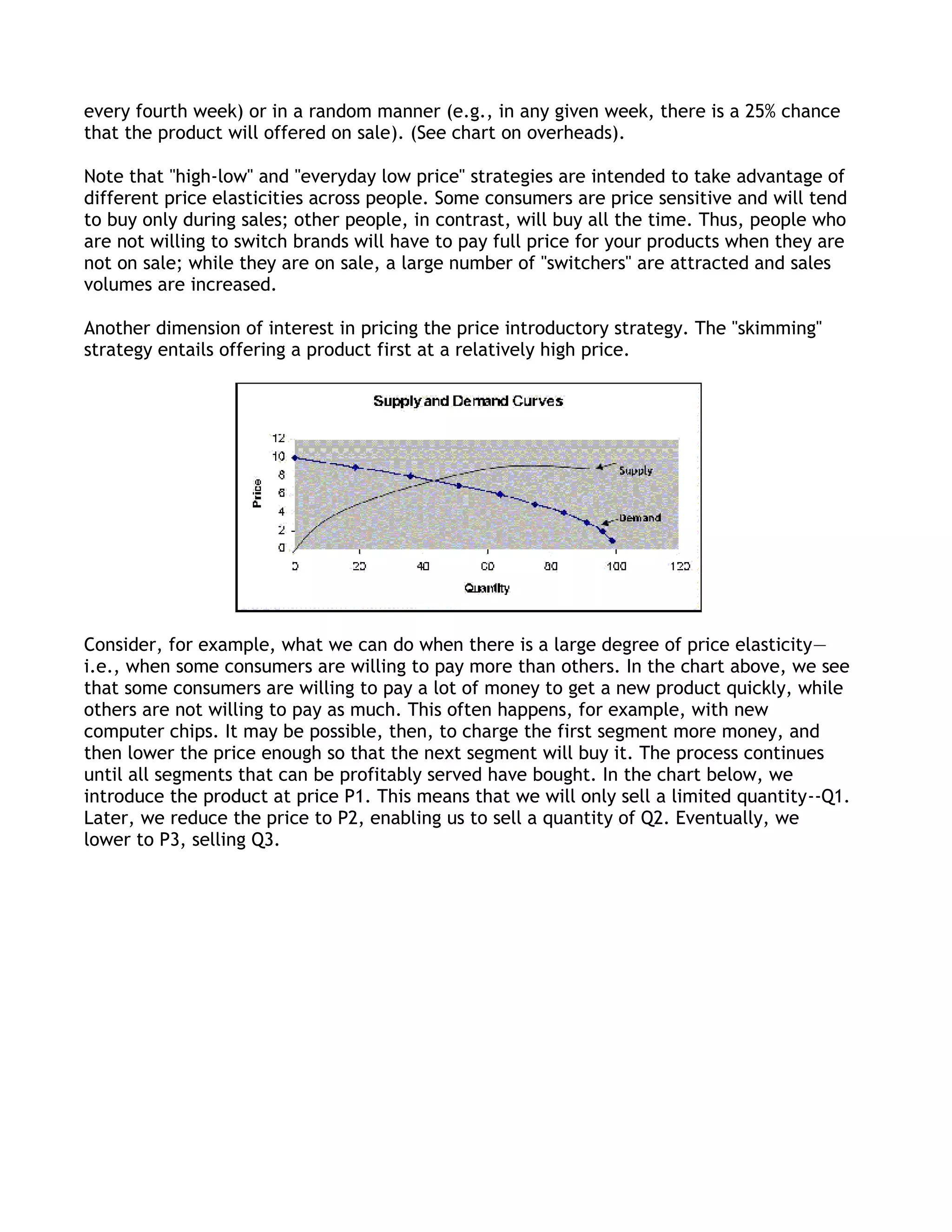 every fourth week) or in a random manner (e.g., in any given week, there is a 25% chance
that the product will offered on sale). (See chart on overheads).

Note that "high-low" and "everyday low price" strategies are intended to take advantage of
different price elasticities across people. Some consumers are price sensitive and will tend
to buy only during sales; other people, in contrast, will buy all the time. Thus, people who
are not willing to switch brands will have to pay full price for your products when they are
not on sale; while they are on sale, a large number of "switchers" are attracted and sales
volumes are increased.

Another dimension of interest in pricing the price introductory strategy. The "skimming"
strategy entails offering a product first at a relatively high price.




Consider, for example, what we can do when there is a large degree of price elasticity—
i.e., when some consumers are willing to pay more than others. In the chart above, we see
that some consumers are willing to pay a lot of money to get a new product quickly, while
others are not willing to pay as much. This often happens, for example, with new
computer chips. It may be possible, then, to charge the first segment more money, and
then lower the price enough so that the next segment will buy it. The process continues
until all segments that can be profitably served have bought. In the chart below, we
introduce the product at price P1. This means that we will only sell a limited quantity--Q1.
Later, we reduce the price to P2, enabling us to sell a quantity of Q2. Eventually, we
lower to P3, selling Q3.
 