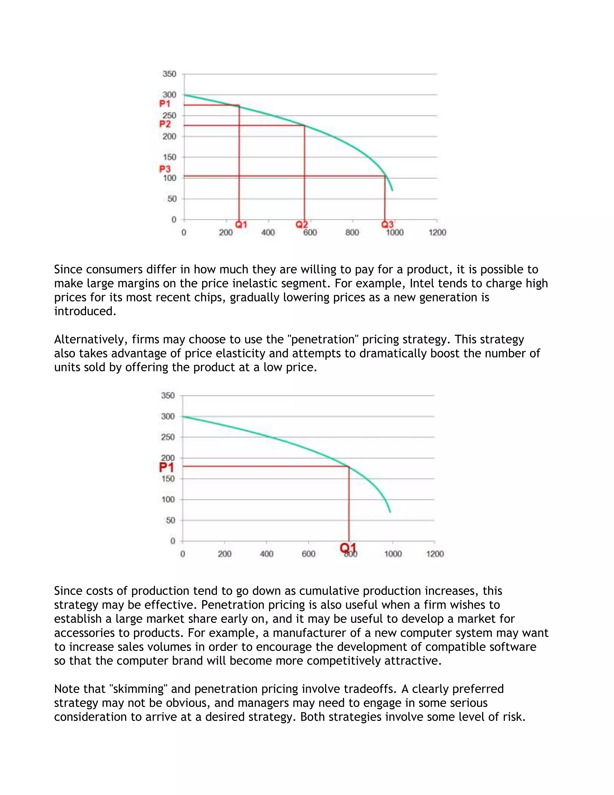 Since consumers differ in how much they are willing to pay for a product, it is possible to
make large margins on the price inelastic segment. For example, Intel tends to charge high
prices for its most recent chips, gradually lowering prices as a new generation is
introduced.

Alternatively, firms may choose to use the "penetration" pricing strategy. This strategy
also takes advantage of price elasticity and attempts to dramatically boost the number of
units sold by offering the product at a low price.




Since costs of production tend to go down as cumulative production increases, this
strategy may be effective. Penetration pricing is also useful when a firm wishes to
establish a large market share early on, and it may be useful to develop a market for
accessories to products. For example, a manufacturer of a new computer system may want
to increase sales volumes in order to encourage the development of compatible software
so that the computer brand will become more competitively attractive.

Note that "skimming" and penetration pricing involve tradeoffs. A clearly preferred
strategy may not be obvious, and managers may need to engage in some serious
consideration to arrive at a desired strategy. Both strategies involve some level of risk.
 
