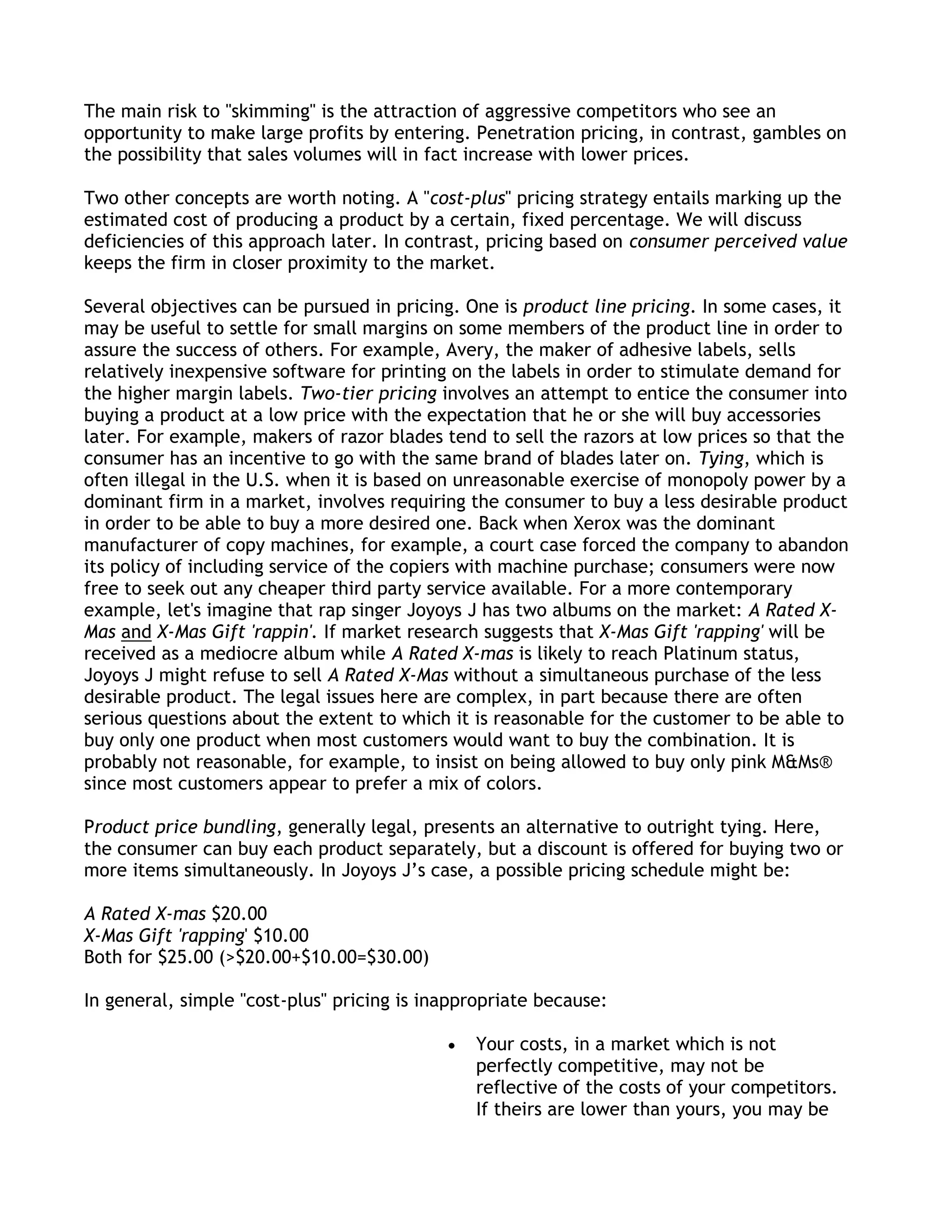 The main risk to "skimming" is the attraction of aggressive competitors who see an
opportunity to make large profits by entering. Penetration pricing, in contrast, gambles on
the possibility that sales volumes will in fact increase with lower prices.

Two other concepts are worth noting. A "cost-plus" pricing strategy entails marking up the
estimated cost of producing a product by a certain, fixed percentage. We will discuss
deficiencies of this approach later. In contrast, pricing based on consumer perceived value
keeps the firm in closer proximity to the market.

Several objectives can be pursued in pricing. One is product line pricing. In some cases, it
may be useful to settle for small margins on some members of the product line in order to
assure the success of others. For example, Avery, the maker of adhesive labels, sells
relatively inexpensive software for printing on the labels in order to stimulate demand for
the higher margin labels. Two-tier pricing involves an attempt to entice the consumer into
buying a product at a low price with the expectation that he or she will buy accessories
later. For example, makers of razor blades tend to sell the razors at low prices so that the
consumer has an incentive to go with the same brand of blades later on. Tying, which is
often illegal in the U.S. when it is based on unreasonable exercise of monopoly power by a
dominant firm in a market, involves requiring the consumer to buy a less desirable product
in order to be able to buy a more desired one. Back when Xerox was the dominant
manufacturer of copy machines, for example, a court case forced the company to abandon
its policy of including service of the copiers with machine purchase; consumers were now
free to seek out any cheaper third party service available. For a more contemporary
example, let's imagine that rap singer Joyoys J has two albums on the market: A Rated X-
Mas and X-Mas Gift 'rappin'. If market research suggests that X-Mas Gift 'rapping' will be
received as a mediocre album while A Rated X-mas is likely to reach Platinum status,
Joyoys J might refuse to sell A Rated X-Mas without a simultaneous purchase of the less
desirable product. The legal issues here are complex, in part because there are often
serious questions about the extent to which it is reasonable for the customer to be able to
buy only one product when most customers would want to buy the combination. It is
probably not reasonable, for example, to insist on being allowed to buy only pink M&Ms®
since most customers appear to prefer a mix of colors.

Product price bundling, generally legal, presents an alternative to outright tying. Here,
the consumer can buy each product separately, but a discount is offered for buying two or
more items simultaneously. In Joyoys J’s case, a possible pricing schedule might be:

A Rated X-mas $20.00
X-Mas Gift 'rapping' $10.00
Both for $25.00 (>$20.00+$10.00=$30.00)

In general, simple "cost-plus" pricing is inappropriate because:

                                               Your costs, in a market which is not
                                               perfectly competitive, may not be
                                               reflective of the costs of your competitors.
                                               If theirs are lower than yours, you may be
 