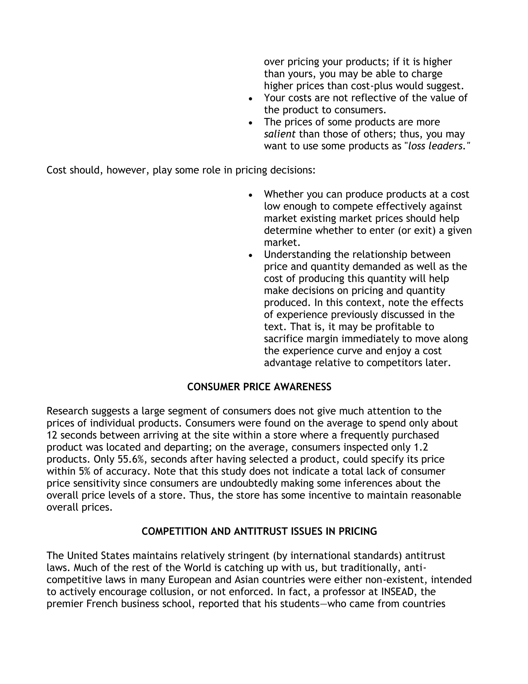 over pricing your products; if it is higher
                                               than yours, you may be able to charge
                                               higher prices than cost-plus would suggest.
                                               Your costs are not reflective of the value of
                                               the product to consumers.
                                               The prices of some products are more
                                               salient than those of others; thus, you may
                                               want to use some products as "loss leaders."

Cost should, however, play some role in pricing decisions:

                                               Whether you can produce products at a cost
                                               low enough to compete effectively against
                                               market existing market prices should help
                                               determine whether to enter (or exit) a given
                                               market.
                                               Understanding the relationship between
                                               price and quantity demanded as well as the
                                               cost of producing this quantity will help
                                               make decisions on pricing and quantity
                                               produced. In this context, note the effects
                                               of experience previously discussed in the
                                               text. That is, it may be profitable to
                                               sacrifice margin immediately to move along
                                               the experience curve and enjoy a cost
                                               advantage relative to competitors later.

                              CONSUMER PRICE AWARENESS

Research suggests a large segment of consumers does not give much attention to the
prices of individual products. Consumers were found on the average to spend only about
12 seconds between arriving at the site within a store where a frequently purchased
product was located and departing; on the average, consumers inspected only 1.2
products. Only 55.6%, seconds after having selected a product, could specify its price
within 5% of accuracy. Note that this study does not indicate a total lack of consumer
price sensitivity since consumers are undoubtedly making some inferences about the
overall price levels of a store. Thus, the store has some incentive to maintain reasonable
overall prices.

                    COMPETITION AND ANTITRUST ISSUES IN PRICING

The United States maintains relatively stringent (by international standards) antitrust
laws. Much of the rest of the World is catching up with us, but traditionally, anti-
competitive laws in many European and Asian countries were either non-existent, intended
to actively encourage collusion, or not enforced. In fact, a professor at INSEAD, the
premier French business school, reported that his students—who came from countries
 