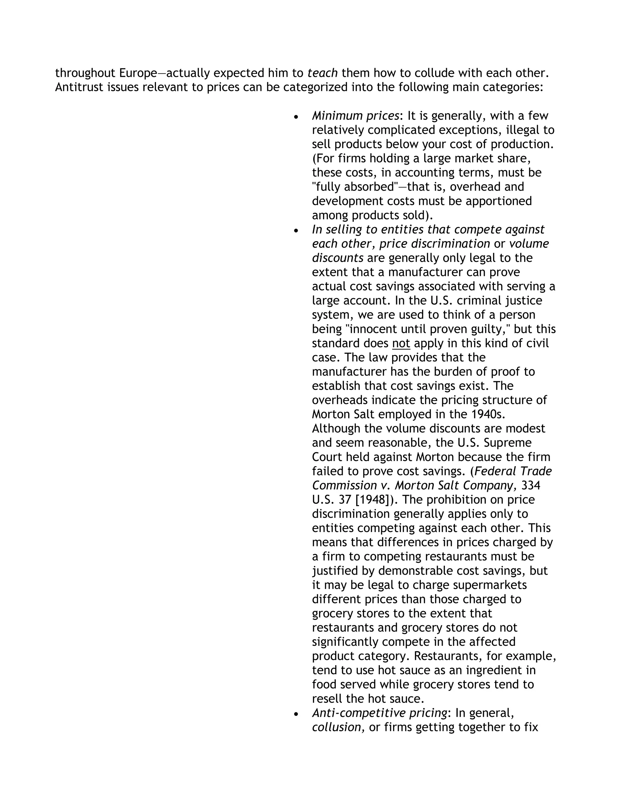 throughout Europe—actually expected him to teach them how to collude with each other.
Antitrust issues relevant to prices can be categorized into the following main categories:

                                              Minimum prices: It is generally, with a few
                                              relatively complicated exceptions, illegal to
                                              sell products below your cost of production.
                                              (For firms holding a large market share,
                                              these costs, in accounting terms, must be
                                              "fully absorbed"—that is, overhead and
                                              development costs must be apportioned
                                              among products sold).
                                              In selling to entities that compete against
                                              each other, price discrimination or volume
                                              discounts are generally only legal to the
                                              extent that a manufacturer can prove
                                              actual cost savings associated with serving a
                                              large account. In the U.S. criminal justice
                                              system, we are used to think of a person
                                              being "innocent until proven guilty," but this
                                              standard does not apply in this kind of civil
                                              case. The law provides that the
                                              manufacturer has the burden of proof to
                                              establish that cost savings exist. The
                                              overheads indicate the pricing structure of
                                              Morton Salt employed in the 1940s.
                                              Although the volume discounts are modest
                                              and seem reasonable, the U.S. Supreme
                                              Court held against Morton because the firm
                                              failed to prove cost savings. (Federal Trade
                                              Commission v. Morton Salt Company, 334
                                              U.S. 37 [1948]). The prohibition on price
                                              discrimination generally applies only to
                                              entities competing against each other. This
                                              means that differences in prices charged by
                                              a firm to competing restaurants must be
                                              justified by demonstrable cost savings, but
                                              it may be legal to charge supermarkets
                                              different prices than those charged to
                                              grocery stores to the extent that
                                              restaurants and grocery stores do not
                                              significantly compete in the affected
                                              product category. Restaurants, for example,
                                              tend to use hot sauce as an ingredient in
                                              food served while grocery stores tend to
                                              resell the hot sauce.
                                              Anti-competitive pricing: In general,
                                              collusion, or firms getting together to fix
 