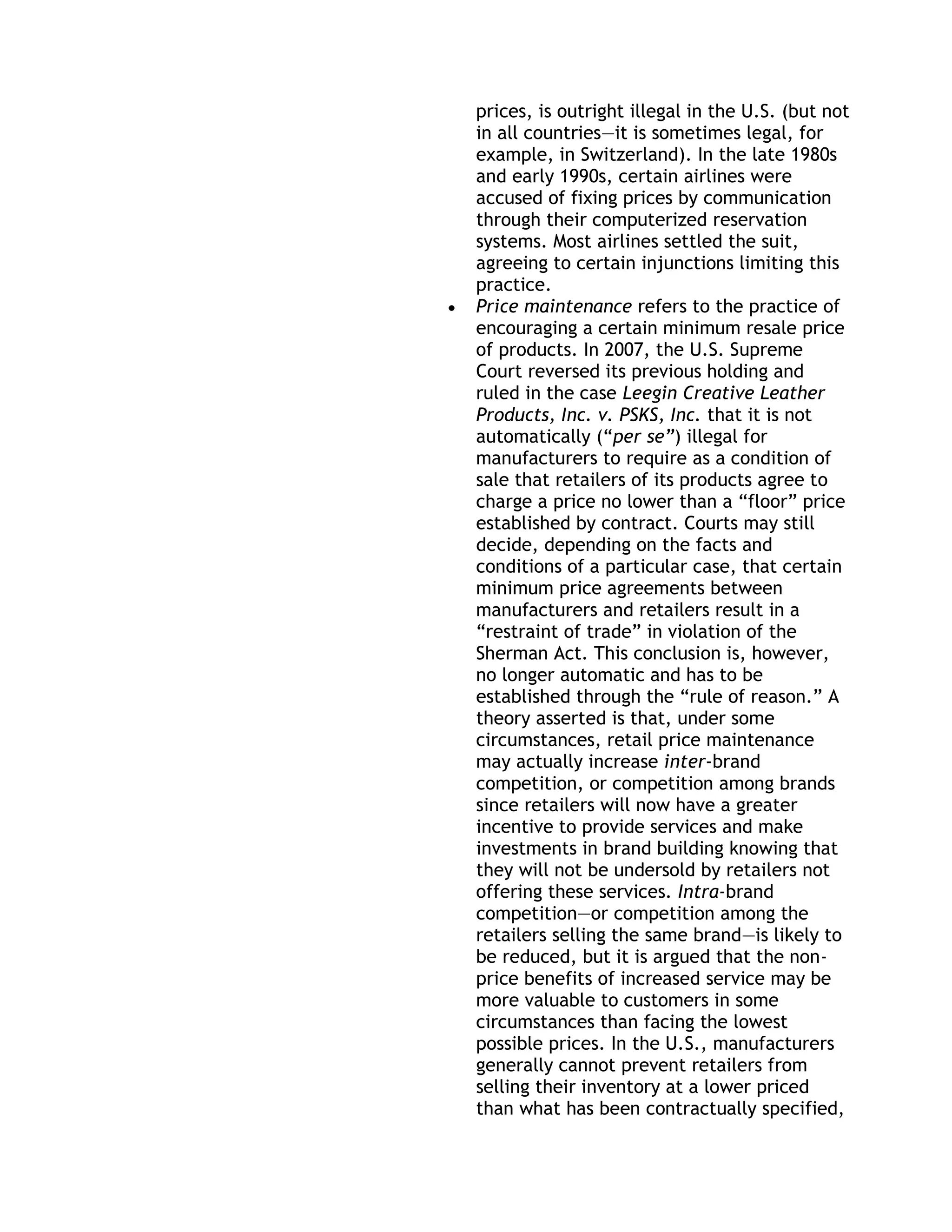 prices, is outright illegal in the U.S. (but not
in all countries—it is sometimes legal, for
example, in Switzerland). In the late 1980s
and early 1990s, certain airlines were
accused of fixing prices by communication
through their computerized reservation
systems. Most airlines settled the suit,
agreeing to certain injunctions limiting this
practice.
Price maintenance refers to the practice of
encouraging a certain minimum resale price
of products. In 2007, the U.S. Supreme
Court reversed its previous holding and
ruled in the case Leegin Creative Leather
Products, Inc. v. PSKS, Inc. that it is not
automatically (―per se”) illegal for
manufacturers to require as a condition of
sale that retailers of its products agree to
charge a price no lower than a ―floor‖ price
established by contract. Courts may still
decide, depending on the facts and
conditions of a particular case, that certain
minimum price agreements between
manufacturers and retailers result in a
―restraint of trade‖ in violation of the
Sherman Act. This conclusion is, however,
no longer automatic and has to be
established through the ―rule of reason.‖ A
theory asserted is that, under some
circumstances, retail price maintenance
may actually increase inter-brand
competition, or competition among brands
since retailers will now have a greater
incentive to provide services and make
investments in brand building knowing that
they will not be undersold by retailers not
offering these services. Intra-brand
competition—or competition among the
retailers selling the same brand—is likely to
be reduced, but it is argued that the non-
price benefits of increased service may be
more valuable to customers in some
circumstances than facing the lowest
possible prices. In the U.S., manufacturers
generally cannot prevent retailers from
selling their inventory at a lower priced
than what has been contractually specified,
 