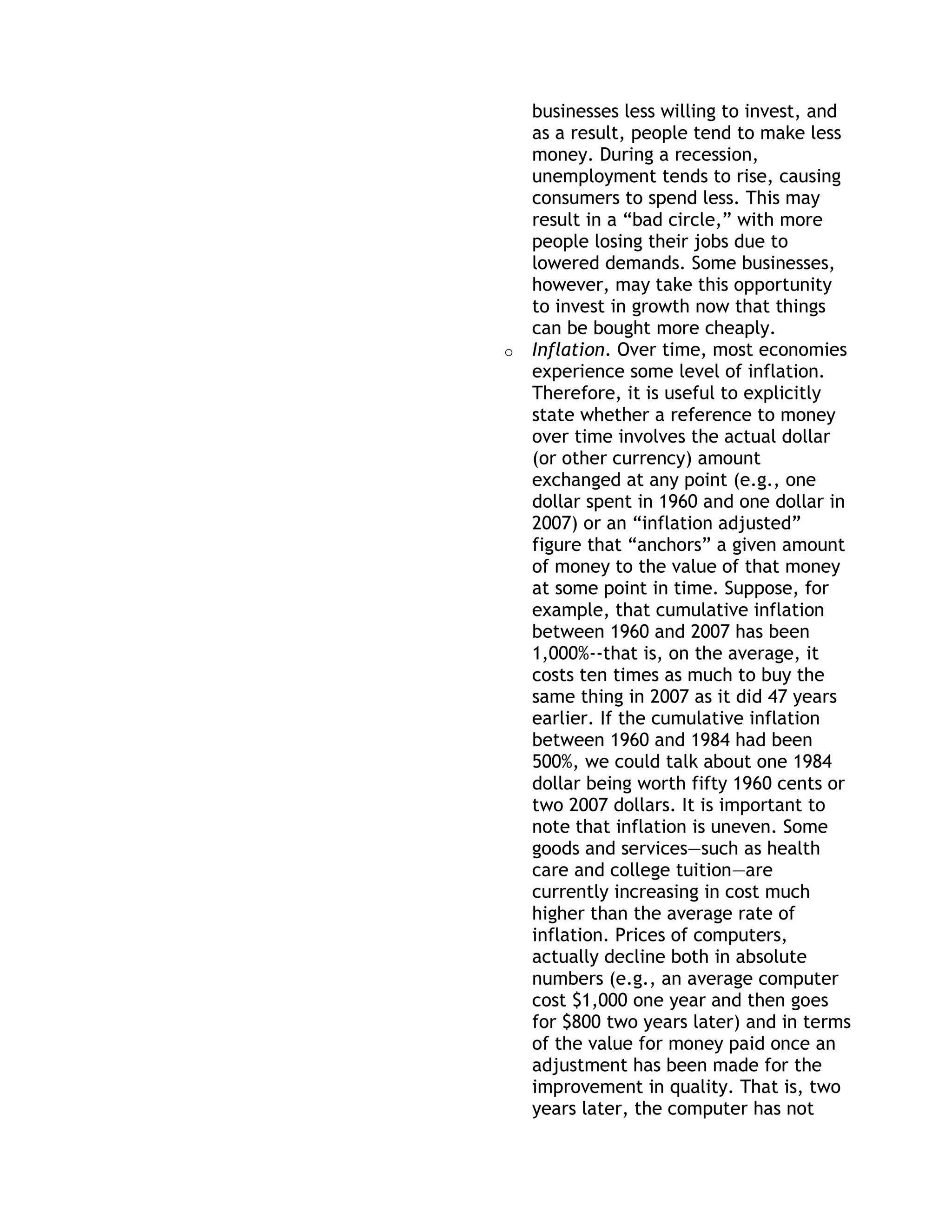 businesses less willing to invest, and
    as a result, people tend to make less
    money. During a recession,
    unemployment tends to rise, causing
    consumers to spend less. This may
    result in a ―bad circle,‖ with more
    people losing their jobs due to
    lowered demands. Some businesses,
    however, may take this opportunity
    to invest in growth now that things
    can be bought more cheaply.
o   Inflation. Over time, most economies
    experience some level of inflation.
    Therefore, it is useful to explicitly
    state whether a reference to money
    over time involves the actual dollar
    (or other currency) amount
    exchanged at any point (e.g., one
    dollar spent in 1960 and one dollar in
    2007) or an ―inflation adjusted‖
    figure that ―anchors‖ a given amount
    of money to the value of that money
    at some point in time. Suppose, for
    example, that cumulative inflation
    between 1960 and 2007 has been
    1,000%--that is, on the average, it
    costs ten times as much to buy the
    same thing in 2007 as it did 47 years
    earlier. If the cumulative inflation
    between 1960 and 1984 had been
    500%, we could talk about one 1984
    dollar being worth fifty 1960 cents or
    two 2007 dollars. It is important to
    note that inflation is uneven. Some
    goods and services—such as health
    care and college tuition—are
    currently increasing in cost much
    higher than the average rate of
    inflation. Prices of computers,
    actually decline both in absolute
    numbers (e.g., an average computer
    cost $1,000 one year and then goes
    for $800 two years later) and in terms
    of the value for money paid once an
    adjustment has been made for the
    improvement in quality. That is, two
    years later, the computer has not
 
