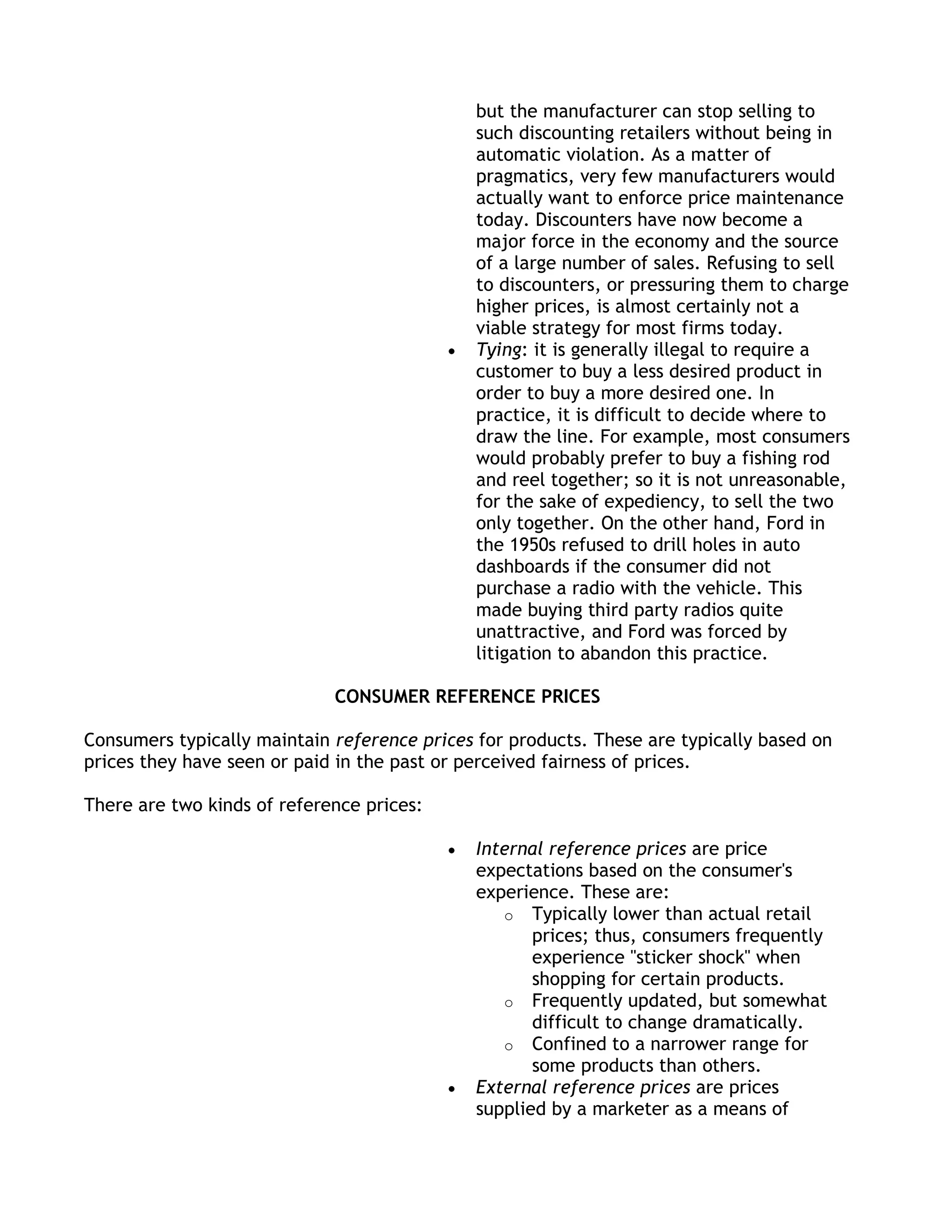 but the manufacturer can stop selling to
                                              such discounting retailers without being in
                                              automatic violation. As a matter of
                                              pragmatics, very few manufacturers would
                                              actually want to enforce price maintenance
                                              today. Discounters have now become a
                                              major force in the economy and the source
                                              of a large number of sales. Refusing to sell
                                              to discounters, or pressuring them to charge
                                              higher prices, is almost certainly not a
                                              viable strategy for most firms today.
                                              Tying: it is generally illegal to require a
                                              customer to buy a less desired product in
                                              order to buy a more desired one. In
                                              practice, it is difficult to decide where to
                                              draw the line. For example, most consumers
                                              would probably prefer to buy a fishing rod
                                              and reel together; so it is not unreasonable,
                                              for the sake of expediency, to sell the two
                                              only together. On the other hand, Ford in
                                              the 1950s refused to drill holes in auto
                                              dashboards if the consumer did not
                                              purchase a radio with the vehicle. This
                                              made buying third party radios quite
                                              unattractive, and Ford was forced by
                                              litigation to abandon this practice.

                             CONSUMER REFERENCE PRICES

Consumers typically maintain reference prices for products. These are typically based on
prices they have seen or paid in the past or perceived fairness of prices.

There are two kinds of reference prices:

                                              Internal reference prices are price
                                              expectations based on the consumer's
                                              experience. These are:
                                                 o Typically lower than actual retail
                                                     prices; thus, consumers frequently
                                                     experience "sticker shock" when
                                                     shopping for certain products.
                                                 o Frequently updated, but somewhat
                                                     difficult to change dramatically.
                                                 o Confined to a narrower range for
                                                     some products than others.
                                              External reference prices are prices
                                              supplied by a marketer as a means of
 
