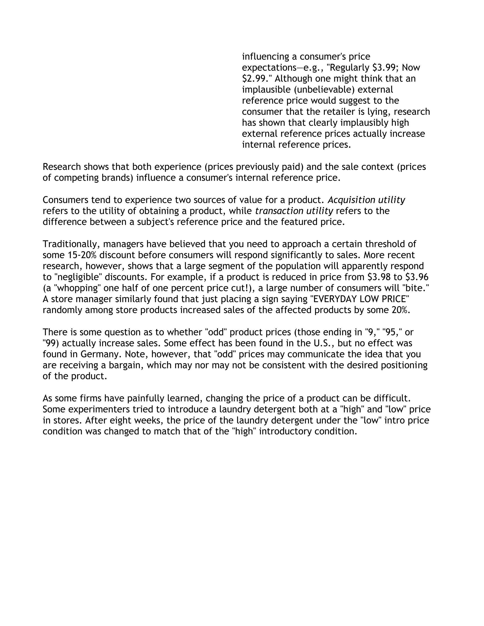 influencing a consumer's price
                                               expectations—e.g., "Regularly $3.99; Now
                                               $2.99." Although one might think that an
                                               implausible (unbelievable) external
                                               reference price would suggest to the
                                               consumer that the retailer is lying, research
                                               has shown that clearly implausibly high
                                               external reference prices actually increase
                                               internal reference prices.

Research shows that both experience (prices previously paid) and the sale context (prices
of competing brands) influence a consumer's internal reference price.

Consumers tend to experience two sources of value for a product. Acquisition utility
refers to the utility of obtaining a product, while transaction utility refers to the
difference between a subject's reference price and the featured price.

Traditionally, managers have believed that you need to approach a certain threshold of
some 15-20% discount before consumers will respond significantly to sales. More recent
research, however, shows that a large segment of the population will apparently respond
to "negligible" discounts. For example, if a product is reduced in price from $3.98 to $3.96
(a "whopping" one half of one percent price cut!), a large number of consumers will "bite."
A store manager similarly found that just placing a sign saying "EVERYDAY LOW PRICE"
randomly among store products increased sales of the affected products by some 20%.

There is some question as to whether "odd" product prices (those ending in "9," "95," or
"99) actually increase sales. Some effect has been found in the U.S., but no effect was
found in Germany. Note, however, that "odd" prices may communicate the idea that you
are receiving a bargain, which may nor may not be consistent with the desired positioning
of the product.

As some firms have painfully learned, changing the price of a product can be difficult.
Some experimenters tried to introduce a laundry detergent both at a "high" and "low" price
in stores. After eight weeks, the price of the laundry detergent under the "low" intro price
condition was changed to match that of the "high" introductory condition.
 