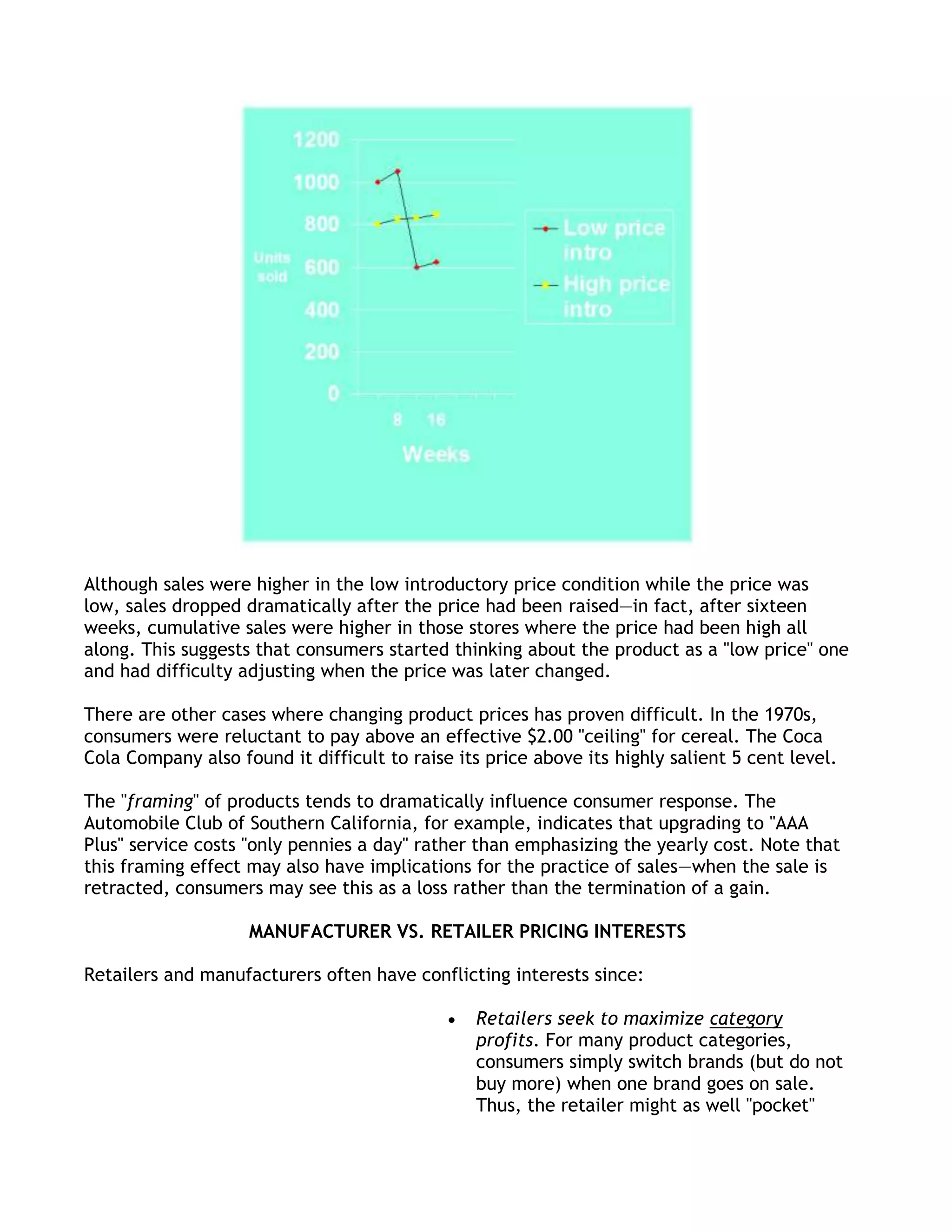 Although sales were higher in the low introductory price condition while the price was
low, sales dropped dramatically after the price had been raised—in fact, after sixteen
weeks, cumulative sales were higher in those stores where the price had been high all
along. This suggests that consumers started thinking about the product as a "low price" one
and had difficulty adjusting when the price was later changed.

There are other cases where changing product prices has proven difficult. In the 1970s,
consumers were reluctant to pay above an effective $2.00 "ceiling" for cereal. The Coca
Cola Company also found it difficult to raise its price above its highly salient 5 cent level.

The "framing" of products tends to dramatically influence consumer response. The
Automobile Club of Southern California, for example, indicates that upgrading to "AAA
Plus" service costs "only pennies a day" rather than emphasizing the yearly cost. Note that
this framing effect may also have implications for the practice of sales—when the sale is
retracted, consumers may see this as a loss rather than the termination of a gain.

                    MANUFACTURER VS. RETAILER PRICING INTERESTS

Retailers and manufacturers often have conflicting interests since:

                                                Retailers seek to maximize category
                                                profits. For many product categories,
                                                consumers simply switch brands (but do not
                                                buy more) when one brand goes on sale.
                                                Thus, the retailer might as well "pocket"
 