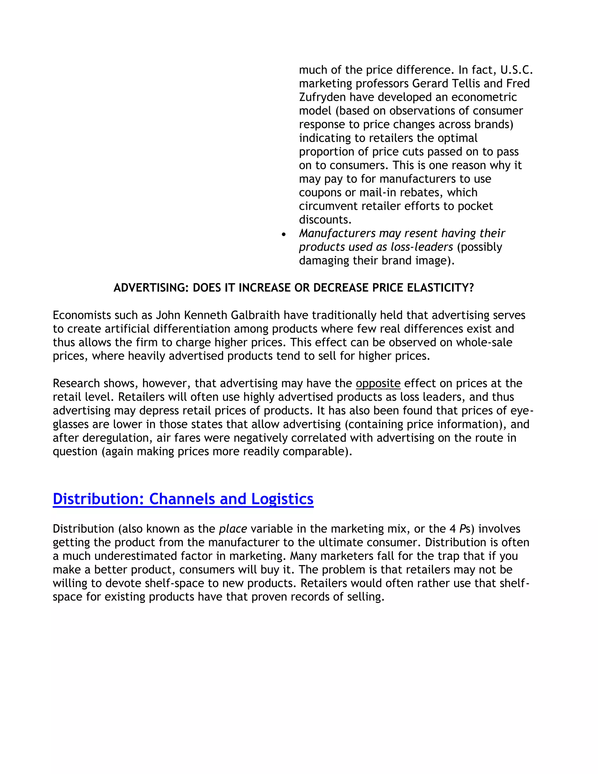 much of the price difference. In fact, U.S.C.
                                               marketing professors Gerard Tellis and Fred
                                               Zufryden have developed an econometric
                                               model (based on observations of consumer
                                               response to price changes across brands)
                                               indicating to retailers the optimal
                                               proportion of price cuts passed on to pass
                                               on to consumers. This is one reason why it
                                               may pay to for manufacturers to use
                                               coupons or mail-in rebates, which
                                               circumvent retailer efforts to pocket
                                               discounts.
                                               Manufacturers may resent having their
                                               products used as loss-leaders (possibly
                                               damaging their brand image).

           ADVERTISING: DOES IT INCREASE OR DECREASE PRICE ELASTICITY?

Economists such as John Kenneth Galbraith have traditionally held that advertising serves
to create artificial differentiation among products where few real differences exist and
thus allows the firm to charge higher prices. This effect can be observed on whole-sale
prices, where heavily advertised products tend to sell for higher prices.

Research shows, however, that advertising may have the opposite effect on prices at the
retail level. Retailers will often use highly advertised products as loss leaders, and thus
advertising may depress retail prices of products. It has also been found that prices of eye-
glasses are lower in those states that allow advertising (containing price information), and
after deregulation, air fares were negatively correlated with advertising on the route in
question (again making prices more readily comparable).



Distribution: Channels and Logistics
Distribution (also known as the place variable in the marketing mix, or the 4 Ps) involves
getting the product from the manufacturer to the ultimate consumer. Distribution is often
a much underestimated factor in marketing. Many marketers fall for the trap that if you
make a better product, consumers will buy it. The problem is that retailers may not be
willing to devote shelf-space to new products. Retailers would often rather use that shelf-
space for existing products have that proven records of selling.
 