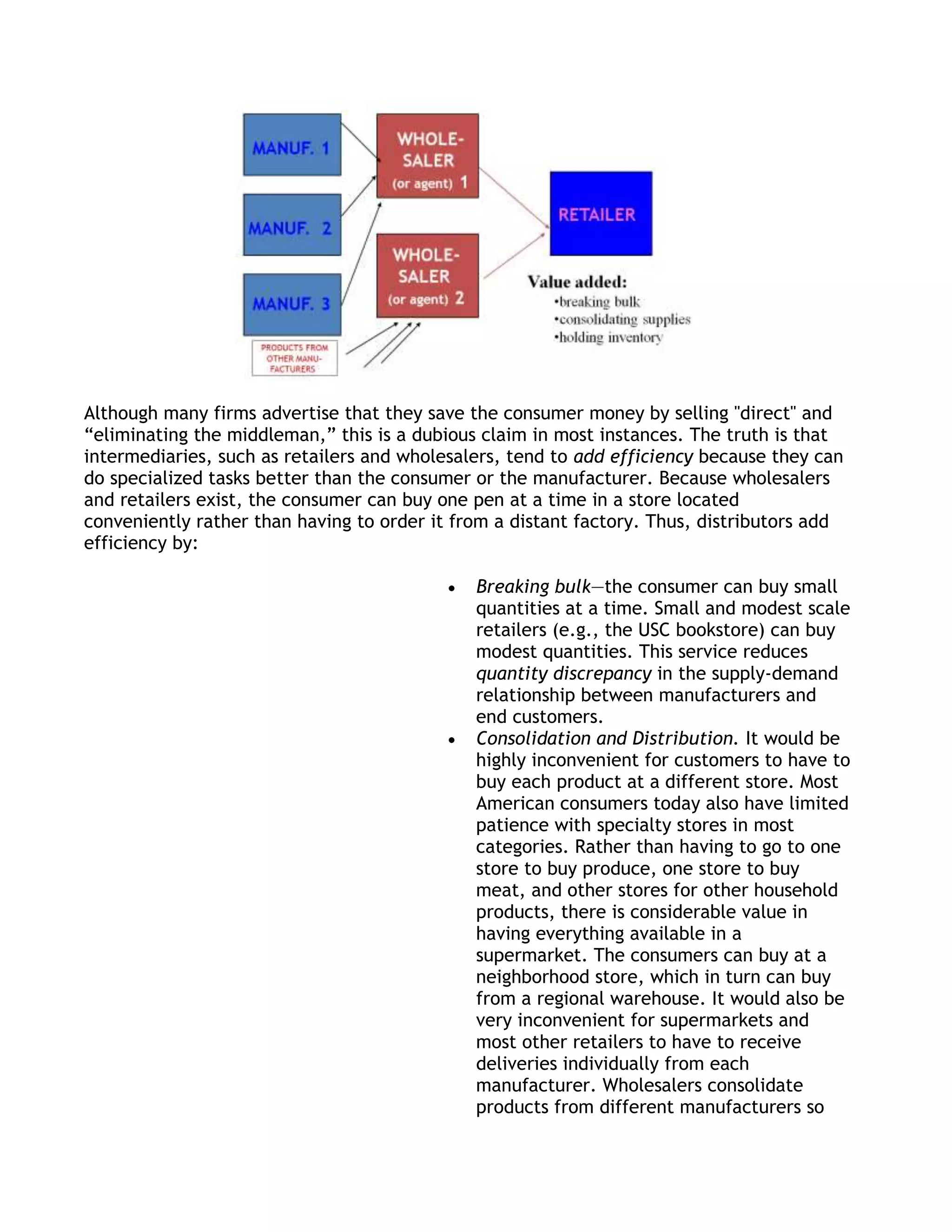 Although many firms advertise that they save the consumer money by selling "direct" and
―eliminating the middleman,‖ this is a dubious claim in most instances. The truth is that
intermediaries, such as retailers and wholesalers, tend to add efficiency because they can
do specialized tasks better than the consumer or the manufacturer. Because wholesalers
and retailers exist, the consumer can buy one pen at a time in a store located
conveniently rather than having to order it from a distant factory. Thus, distributors add
efficiency by:

                                              Breaking bulk—the consumer can buy small
                                              quantities at a time. Small and modest scale
                                              retailers (e.g., the USC bookstore) can buy
                                              modest quantities. This service reduces
                                              quantity discrepancy in the supply-demand
                                              relationship between manufacturers and
                                              end customers.
                                              Consolidation and Distribution. It would be
                                              highly inconvenient for customers to have to
                                              buy each product at a different store. Most
                                              American consumers today also have limited
                                              patience with specialty stores in most
                                              categories. Rather than having to go to one
                                              store to buy produce, one store to buy
                                              meat, and other stores for other household
                                              products, there is considerable value in
                                              having everything available in a
                                              supermarket. The consumers can buy at a
                                              neighborhood store, which in turn can buy
                                              from a regional warehouse. It would also be
                                              very inconvenient for supermarkets and
                                              most other retailers to have to receive
                                              deliveries individually from each
                                              manufacturer. Wholesalers consolidate
                                              products from different manufacturers so
 