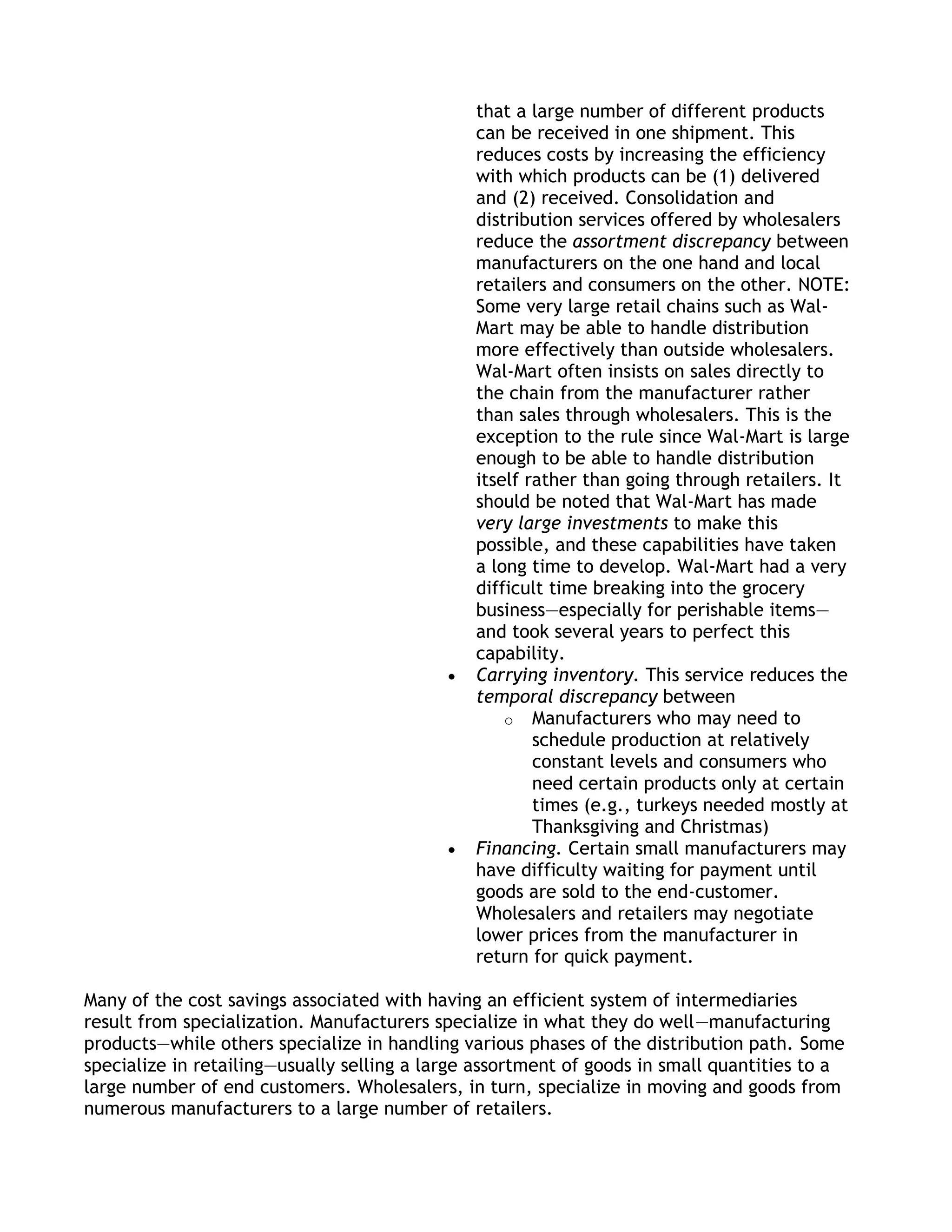 that a large number of different products
                                               can be received in one shipment. This
                                               reduces costs by increasing the efficiency
                                               with which products can be (1) delivered
                                               and (2) received. Consolidation and
                                               distribution services offered by wholesalers
                                               reduce the assortment discrepancy between
                                               manufacturers on the one hand and local
                                               retailers and consumers on the other. NOTE:
                                               Some very large retail chains such as Wal-
                                               Mart may be able to handle distribution
                                               more effectively than outside wholesalers.
                                               Wal-Mart often insists on sales directly to
                                               the chain from the manufacturer rather
                                               than sales through wholesalers. This is the
                                               exception to the rule since Wal-Mart is large
                                               enough to be able to handle distribution
                                               itself rather than going through retailers. It
                                               should be noted that Wal-Mart has made
                                               very large investments to make this
                                               possible, and these capabilities have taken
                                               a long time to develop. Wal-Mart had a very
                                               difficult time breaking into the grocery
                                               business—especially for perishable items—
                                               and took several years to perfect this
                                               capability.
                                               Carrying inventory. This service reduces the
                                               temporal discrepancy between
                                                   o Manufacturers who may need to
                                                       schedule production at relatively
                                                       constant levels and consumers who
                                                       need certain products only at certain
                                                       times (e.g., turkeys needed mostly at
                                                       Thanksgiving and Christmas)
                                               Financing. Certain small manufacturers may
                                               have difficulty waiting for payment until
                                               goods are sold to the end-customer.
                                               Wholesalers and retailers may negotiate
                                               lower prices from the manufacturer in
                                               return for quick payment.

Many of the cost savings associated with having an efficient system of intermediaries
result from specialization. Manufacturers specialize in what they do well—manufacturing
products—while others specialize in handling various phases of the distribution path. Some
specialize in retailing—usually selling a large assortment of goods in small quantities to a
large number of end customers. Wholesalers, in turn, specialize in moving and goods from
numerous manufacturers to a large number of retailers.
 
