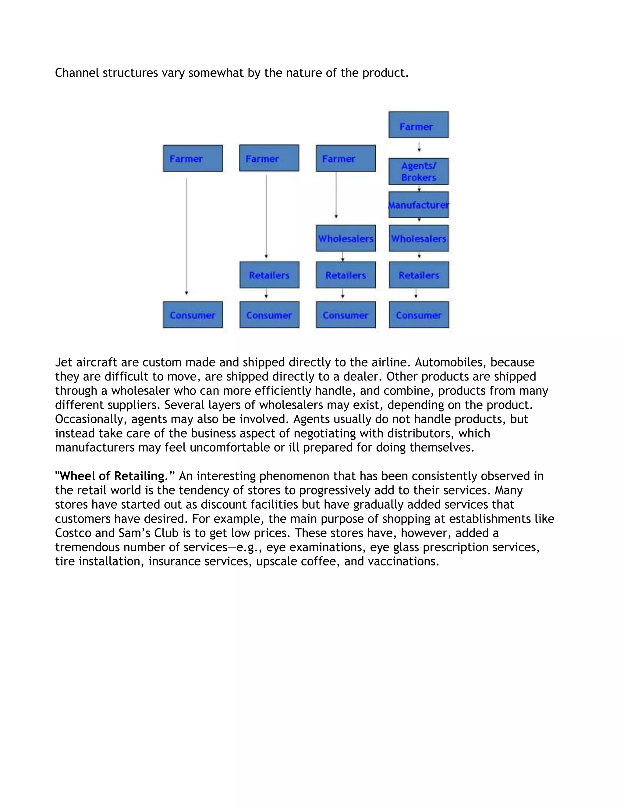 Channel structures vary somewhat by the nature of the product.




Jet aircraft are custom made and shipped directly to the airline. Automobiles, because
they are difficult to move, are shipped directly to a dealer. Other products are shipped
through a wholesaler who can more efficiently handle, and combine, products from many
different suppliers. Several layers of wholesalers may exist, depending on the product.
Occasionally, agents may also be involved. Agents usually do not handle products, but
instead take care of the business aspect of negotiating with distributors, which
manufacturers may feel uncomfortable or ill prepared for doing themselves.

"Wheel of Retailing.‖ An interesting phenomenon that has been consistently observed in
the retail world is the tendency of stores to progressively add to their services. Many
stores have started out as discount facilities but have gradually added services that
customers have desired. For example, the main purpose of shopping at establishments like
Costco and Sam’s Club is to get low prices. These stores have, however, added a
tremendous number of services—e.g., eye examinations, eye glass prescription services,
tire installation, insurance services, upscale coffee, and vaccinations.
 
