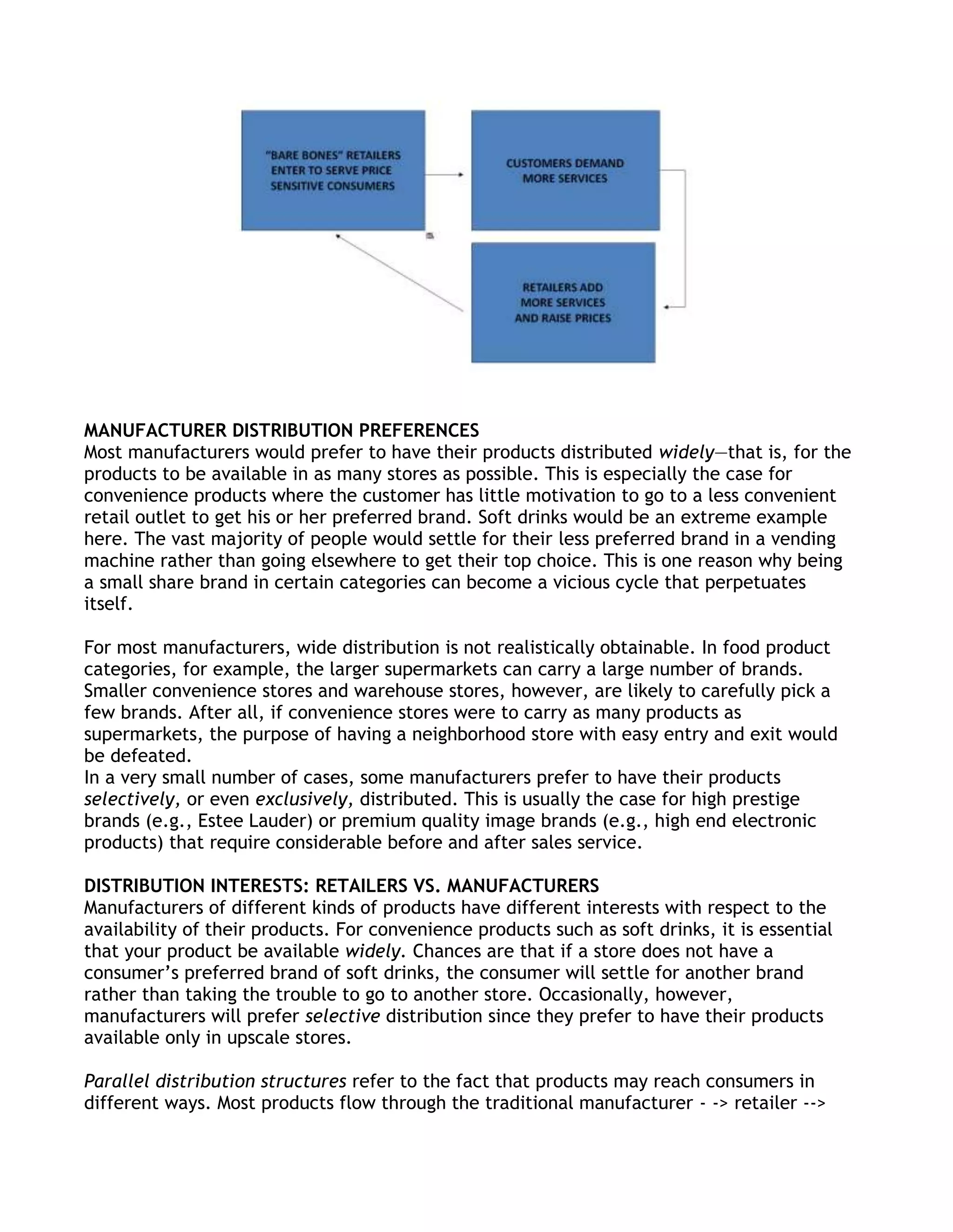MANUFACTURER DISTRIBUTION PREFERENCES
Most manufacturers would prefer to have their products distributed widely—that is, for the
products to be available in as many stores as possible. This is especially the case for
convenience products where the customer has little motivation to go to a less convenient
retail outlet to get his or her preferred brand. Soft drinks would be an extreme example
here. The vast majority of people would settle for their less preferred brand in a vending
machine rather than going elsewhere to get their top choice. This is one reason why being
a small share brand in certain categories can become a vicious cycle that perpetuates
itself.

For most manufacturers, wide distribution is not realistically obtainable. In food product
categories, for example, the larger supermarkets can carry a large number of brands.
Smaller convenience stores and warehouse stores, however, are likely to carefully pick a
few brands. After all, if convenience stores were to carry as many products as
supermarkets, the purpose of having a neighborhood store with easy entry and exit would
be defeated.
In a very small number of cases, some manufacturers prefer to have their products
selectively, or even exclusively, distributed. This is usually the case for high prestige
brands (e.g., Estee Lauder) or premium quality image brands (e.g., high end electronic
products) that require considerable before and after sales service.

DISTRIBUTION INTERESTS: RETAILERS VS. MANUFACTURERS
Manufacturers of different kinds of products have different interests with respect to the
availability of their products. For convenience products such as soft drinks, it is essential
that your product be available widely. Chances are that if a store does not have a
consumer’s preferred brand of soft drinks, the consumer will settle for another brand
rather than taking the trouble to go to another store. Occasionally, however,
manufacturers will prefer selective distribution since they prefer to have their products
available only in upscale stores.

Parallel distribution structures refer to the fact that products may reach consumers in
different ways. Most products flow through the traditional manufacturer - -> retailer -->
 