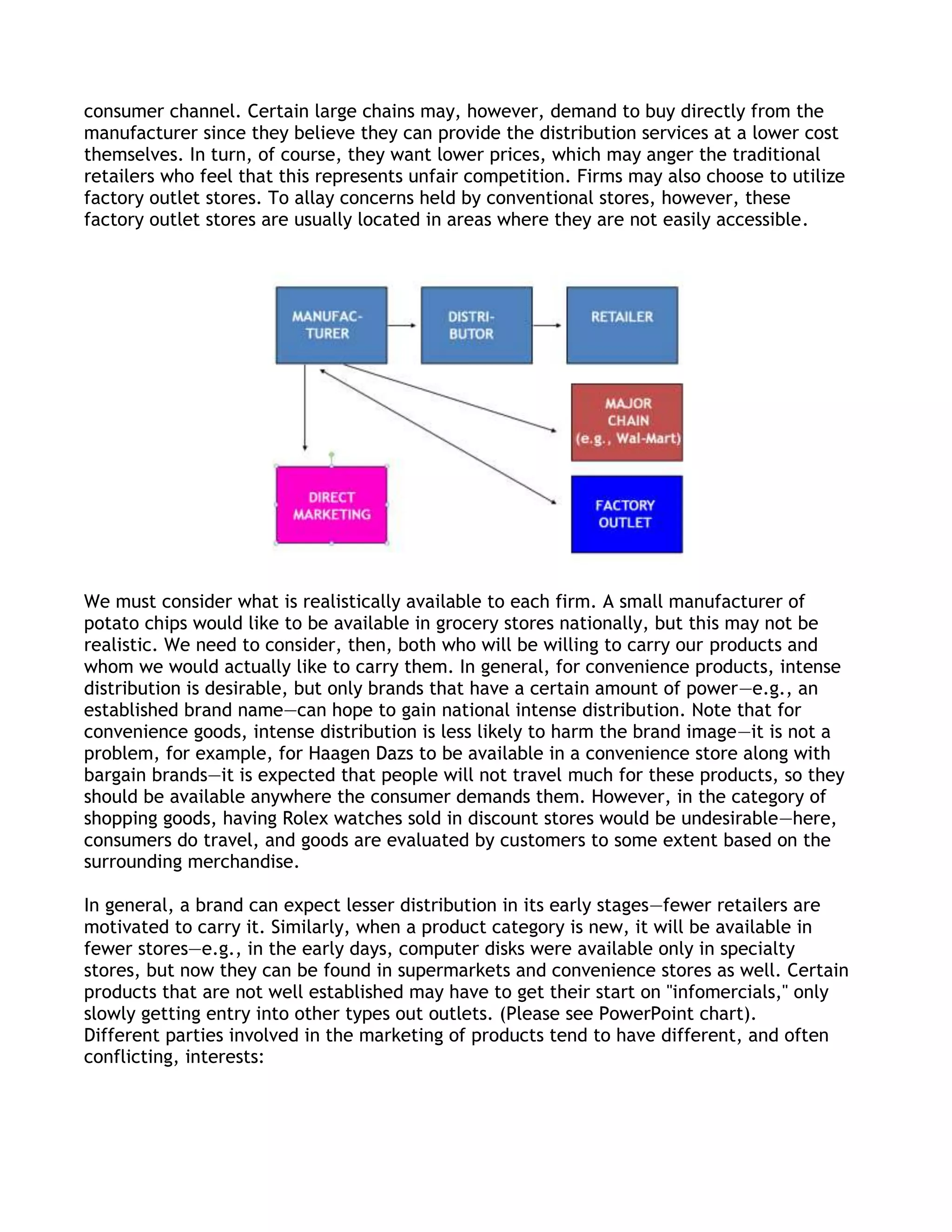 consumer channel. Certain large chains may, however, demand to buy directly from the
manufacturer since they believe they can provide the distribution services at a lower cost
themselves. In turn, of course, they want lower prices, which may anger the traditional
retailers who feel that this represents unfair competition. Firms may also choose to utilize
factory outlet stores. To allay concerns held by conventional stores, however, these
factory outlet stores are usually located in areas where they are not easily accessible.




We must consider what is realistically available to each firm. A small manufacturer of
potato chips would like to be available in grocery stores nationally, but this may not be
realistic. We need to consider, then, both who will be willing to carry our products and
whom we would actually like to carry them. In general, for convenience products, intense
distribution is desirable, but only brands that have a certain amount of power—e.g., an
established brand name—can hope to gain national intense distribution. Note that for
convenience goods, intense distribution is less likely to harm the brand image—it is not a
problem, for example, for Haagen Dazs to be available in a convenience store along with
bargain brands—it is expected that people will not travel much for these products, so they
should be available anywhere the consumer demands them. However, in the category of
shopping goods, having Rolex watches sold in discount stores would be undesirable—here,
consumers do travel, and goods are evaluated by customers to some extent based on the
surrounding merchandise.

In general, a brand can expect lesser distribution in its early stages—fewer retailers are
motivated to carry it. Similarly, when a product category is new, it will be available in
fewer stores—e.g., in the early days, computer disks were available only in specialty
stores, but now they can be found in supermarkets and convenience stores as well. Certain
products that are not well established may have to get their start on "infomercials," only
slowly getting entry into other types out outlets. (Please see PowerPoint chart).
Different parties involved in the marketing of products tend to have different, and often
conflicting, interests:
 
