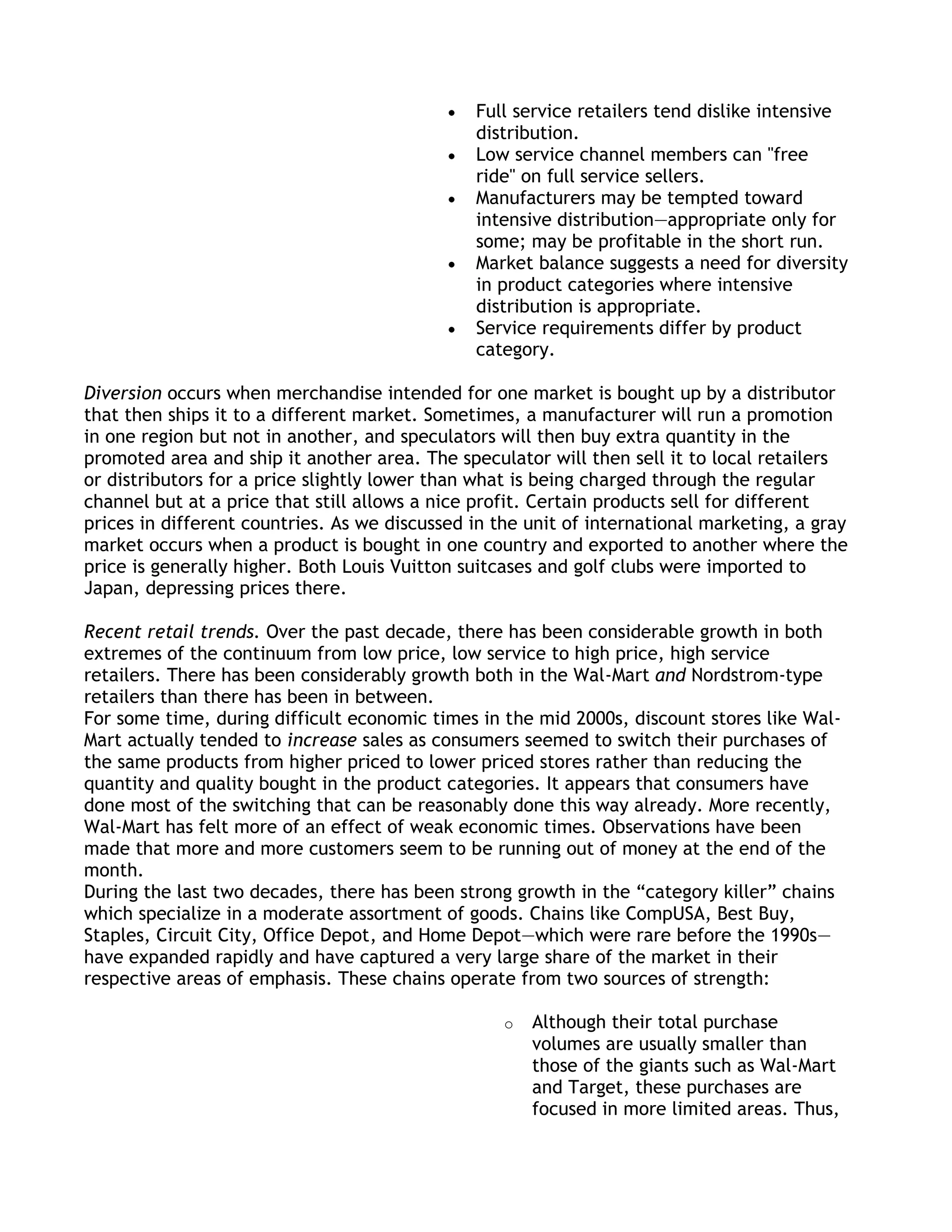Full service retailers tend dislike intensive
                                               distribution.
                                               Low service channel members can "free
                                               ride" on full service sellers.
                                               Manufacturers may be tempted toward
                                               intensive distribution—appropriate only for
                                               some; may be profitable in the short run.
                                               Market balance suggests a need for diversity
                                               in product categories where intensive
                                               distribution is appropriate.
                                               Service requirements differ by product
                                               category.

Diversion occurs when merchandise intended for one market is bought up by a distributor
that then ships it to a different market. Sometimes, a manufacturer will run a promotion
in one region but not in another, and speculators will then buy extra quantity in the
promoted area and ship it another area. The speculator will then sell it to local retailers
or distributors for a price slightly lower than what is being charged through the regular
channel but at a price that still allows a nice profit. Certain products sell for different
prices in different countries. As we discussed in the unit of international marketing, a gray
market occurs when a product is bought in one country and exported to another where the
price is generally higher. Both Louis Vuitton suitcases and golf clubs were imported to
Japan, depressing prices there.

Recent retail trends. Over the past decade, there has been considerable growth in both
extremes of the continuum from low price, low service to high price, high service
retailers. There has been considerably growth both in the Wal-Mart and Nordstrom-type
retailers than there has been in between.
For some time, during difficult economic times in the mid 2000s, discount stores like Wal-
Mart actually tended to increase sales as consumers seemed to switch their purchases of
the same products from higher priced to lower priced stores rather than reducing the
quantity and quality bought in the product categories. It appears that consumers have
done most of the switching that can be reasonably done this way already. More recently,
Wal-Mart has felt more of an effect of weak economic times. Observations have been
made that more and more customers seem to be running out of money at the end of the
month.
During the last two decades, there has been strong growth in the ―category killer‖ chains
which specialize in a moderate assortment of goods. Chains like CompUSA, Best Buy,
Staples, Circuit City, Office Depot, and Home Depot—which were rare before the 1990s—
have expanded rapidly and have captured a very large share of the market in their
respective areas of emphasis. These chains operate from two sources of strength:

                                                   o   Although their total purchase
                                                       volumes are usually smaller than
                                                       those of the giants such as Wal-Mart
                                                       and Target, these purchases are
                                                       focused in more limited areas. Thus,
 