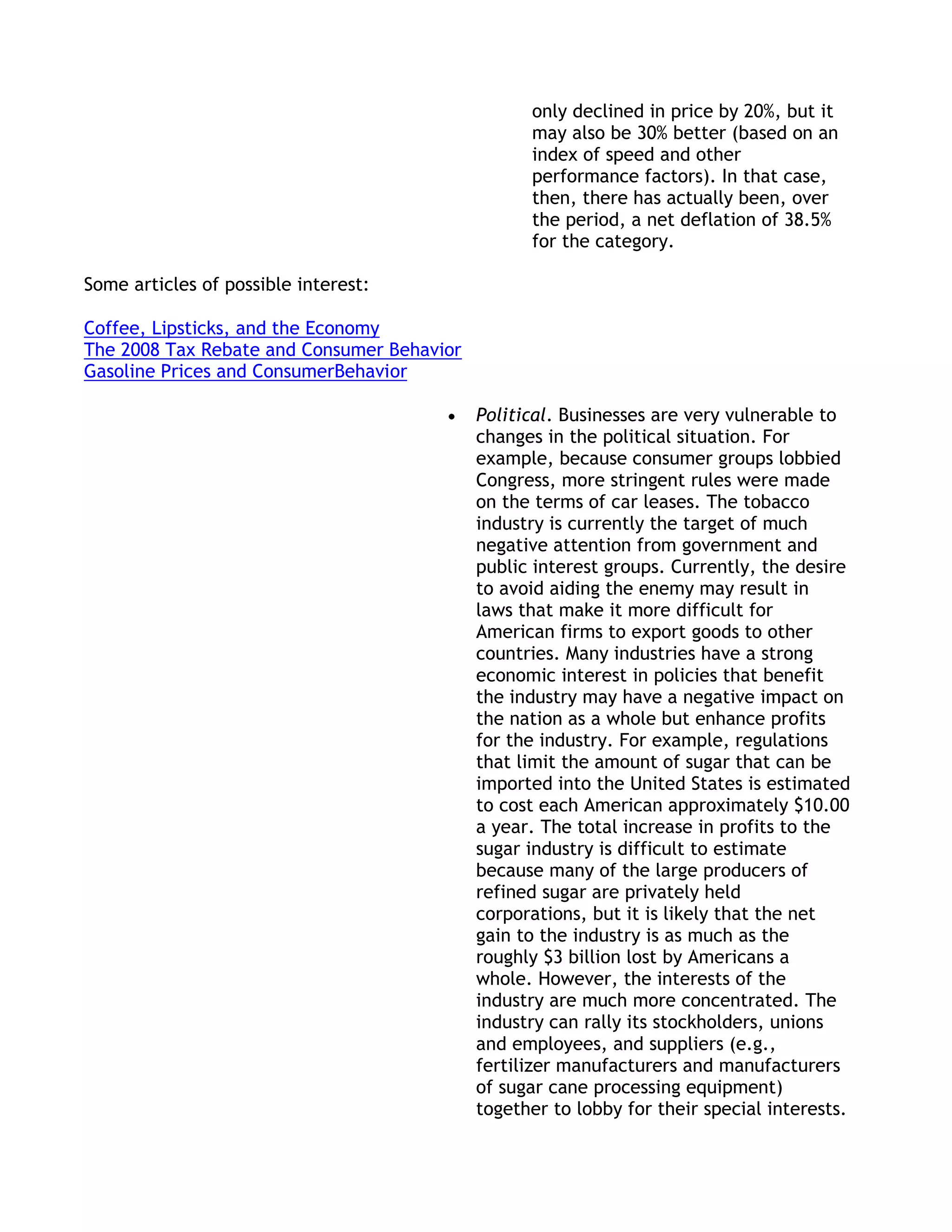 only declined in price by 20%, but it
                                                  may also be 30% better (based on an
                                                  index of speed and other
                                                  performance factors). In that case,
                                                  then, there has actually been, over
                                                  the period, a net deflation of 38.5%
                                                  for the category.

Some articles of possible interest:

Coffee, Lipsticks, and the Economy
The 2008 Tax Rebate and Consumer Behavior
Gasoline Prices and ConsumerBehavior

                                            Political. Businesses are very vulnerable to
                                            changes in the political situation. For
                                            example, because consumer groups lobbied
                                            Congress, more stringent rules were made
                                            on the terms of car leases. The tobacco
                                            industry is currently the target of much
                                            negative attention from government and
                                            public interest groups. Currently, the desire
                                            to avoid aiding the enemy may result in
                                            laws that make it more difficult for
                                            American firms to export goods to other
                                            countries. Many industries have a strong
                                            economic interest in policies that benefit
                                            the industry may have a negative impact on
                                            the nation as a whole but enhance profits
                                            for the industry. For example, regulations
                                            that limit the amount of sugar that can be
                                            imported into the United States is estimated
                                            to cost each American approximately $10.00
                                            a year. The total increase in profits to the
                                            sugar industry is difficult to estimate
                                            because many of the large producers of
                                            refined sugar are privately held
                                            corporations, but it is likely that the net
                                            gain to the industry is as much as the
                                            roughly $3 billion lost by Americans a
                                            whole. However, the interests of the
                                            industry are much more concentrated. The
                                            industry can rally its stockholders, unions
                                            and employees, and suppliers (e.g.,
                                            fertilizer manufacturers and manufacturers
                                            of sugar cane processing equipment)
                                            together to lobby for their special interests.
 