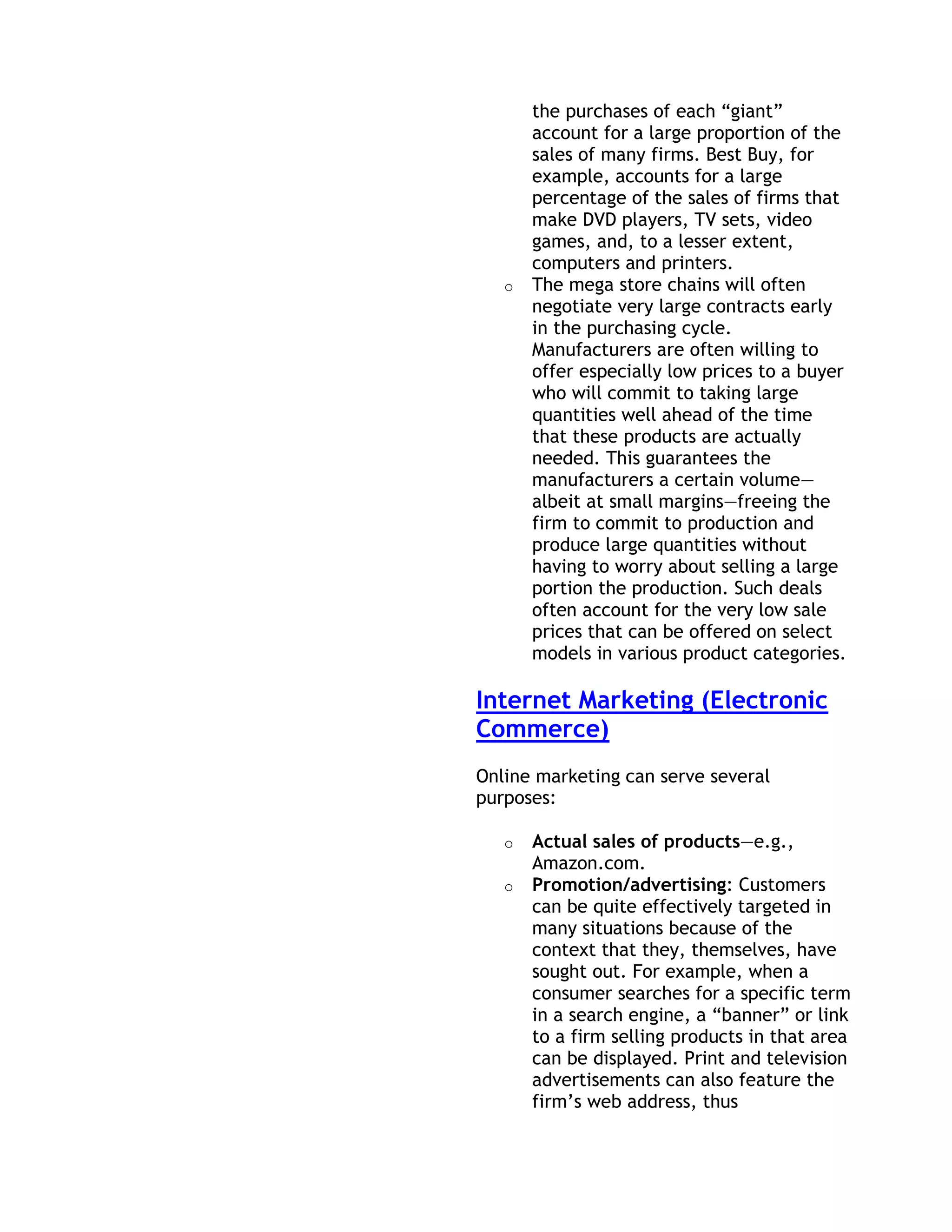 the purchases of each ―giant‖
       account for a large proportion of the
       sales of many firms. Best Buy, for
       example, accounts for a large
       percentage of the sales of firms that
       make DVD players, TV sets, video
       games, and, to a lesser extent,
       computers and printers.
   o   The mega store chains will often
       negotiate very large contracts early
       in the purchasing cycle.
       Manufacturers are often willing to
       offer especially low prices to a buyer
       who will commit to taking large
       quantities well ahead of the time
       that these products are actually
       needed. This guarantees the
       manufacturers a certain volume—
       albeit at small margins—freeing the
       firm to commit to production and
       produce large quantities without
       having to worry about selling a large
       portion the production. Such deals
       often account for the very low sale
       prices that can be offered on select
       models in various product categories.

Internet Marketing (Electronic
Commerce)
Online marketing can serve several
purposes:

   o   Actual sales of products—e.g.,
       Amazon.com.
   o   Promotion/advertising: Customers
       can be quite effectively targeted in
       many situations because of the
       context that they, themselves, have
       sought out. For example, when a
       consumer searches for a specific term
       in a search engine, a ―banner‖ or link
       to a firm selling products in that area
       can be displayed. Print and television
       advertisements can also feature the
       firm’s web address, thus
 
