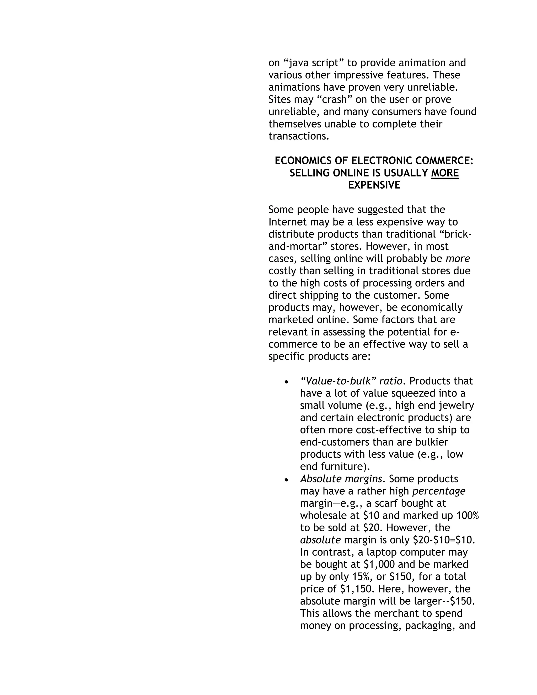 on ―java script‖ to provide animation and
various other impressive features. These
animations have proven very unreliable.
Sites may ―crash‖ on the user or prove
unreliable, and many consumers have found
themselves unable to complete their
transactions.

 ECONOMICS OF ELECTRONIC COMMERCE:
   SELLING ONLINE IS USUALLY MORE
             EXPENSIVE

Some people have suggested that the
Internet may be a less expensive way to
distribute products than traditional ―brick-
and-mortar‖ stores. However, in most
cases, selling online will probably be more
costly than selling in traditional stores due
to the high costs of processing orders and
direct shipping to the customer. Some
products may, however, be economically
marketed online. Some factors that are
relevant in assessing the potential for e-
commerce to be an effective way to sell a
specific products are:

      “Value-to-bulk” ratio. Products that
      have a lot of value squeezed into a
      small volume (e.g., high end jewelry
      and certain electronic products) are
      often more cost-effective to ship to
      end-customers than are bulkier
      products with less value (e.g., low
      end furniture).
      Absolute margins. Some products
      may have a rather high percentage
      margin—e.g., a scarf bought at
      wholesale at $10 and marked up 100%
      to be sold at $20. However, the
      absolute margin is only $20-$10=$10.
      In contrast, a laptop computer may
      be bought at $1,000 and be marked
      up by only 15%, or $150, for a total
      price of $1,150. Here, however, the
      absolute margin will be larger--$150.
      This allows the merchant to spend
      money on processing, packaging, and
 
