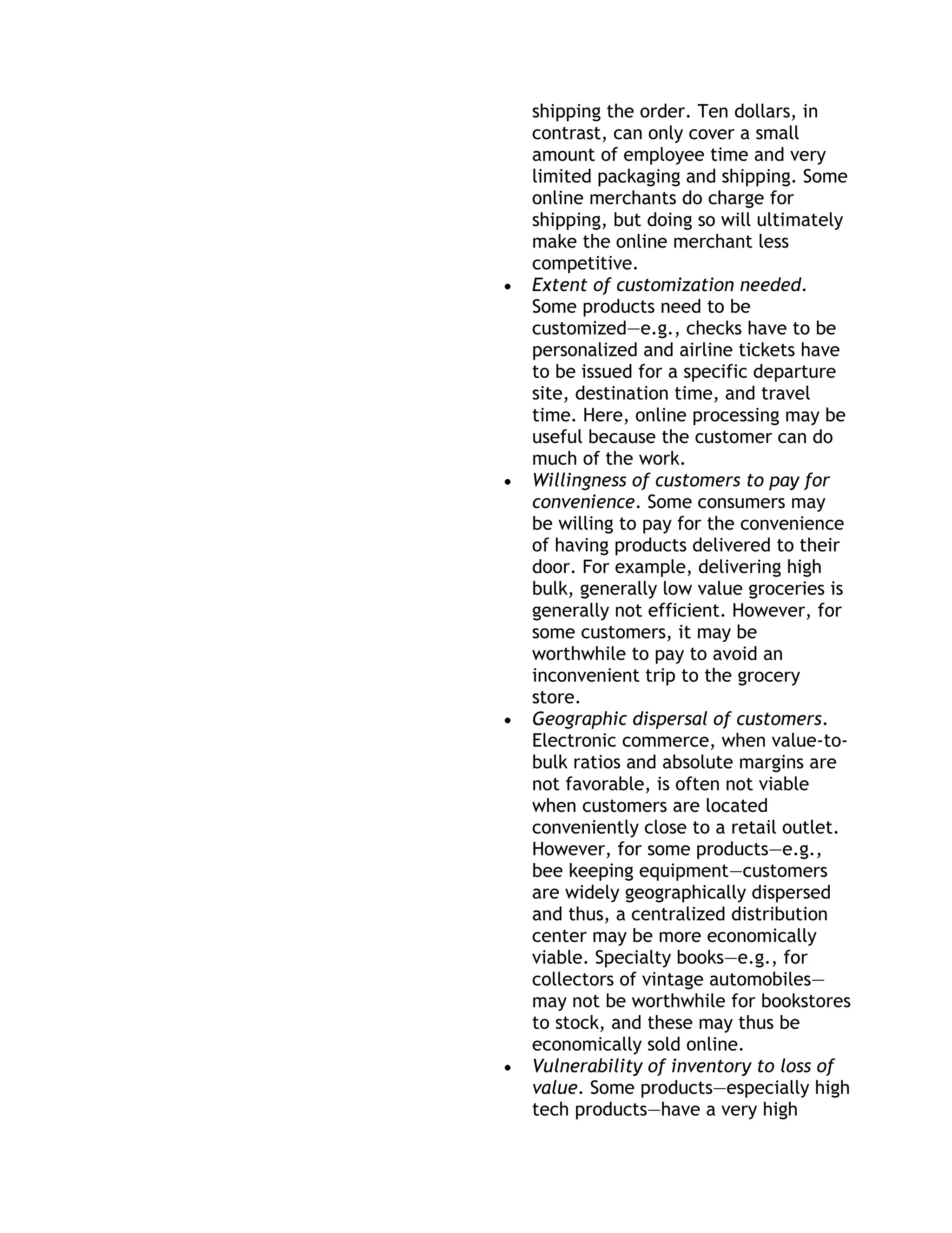 shipping the order. Ten dollars, in
contrast, can only cover a small
amount of employee time and very
limited packaging and shipping. Some
online merchants do charge for
shipping, but doing so will ultimately
make the online merchant less
competitive.
Extent of customization needed.
Some products need to be
customized—e.g., checks have to be
personalized and airline tickets have
to be issued for a specific departure
site, destination time, and travel
time. Here, online processing may be
useful because the customer can do
much of the work.
Willingness of customers to pay for
convenience. Some consumers may
be willing to pay for the convenience
of having products delivered to their
door. For example, delivering high
bulk, generally low value groceries is
generally not efficient. However, for
some customers, it may be
worthwhile to pay to avoid an
inconvenient trip to the grocery
store.
Geographic dispersal of customers.
Electronic commerce, when value-to-
bulk ratios and absolute margins are
not favorable, is often not viable
when customers are located
conveniently close to a retail outlet.
However, for some products—e.g.,
bee keeping equipment—customers
are widely geographically dispersed
and thus, a centralized distribution
center may be more economically
viable. Specialty books—e.g., for
collectors of vintage automobiles—
may not be worthwhile for bookstores
to stock, and these may thus be
economically sold online.
Vulnerability of inventory to loss of
value. Some products—especially high
tech products—have a very high
 