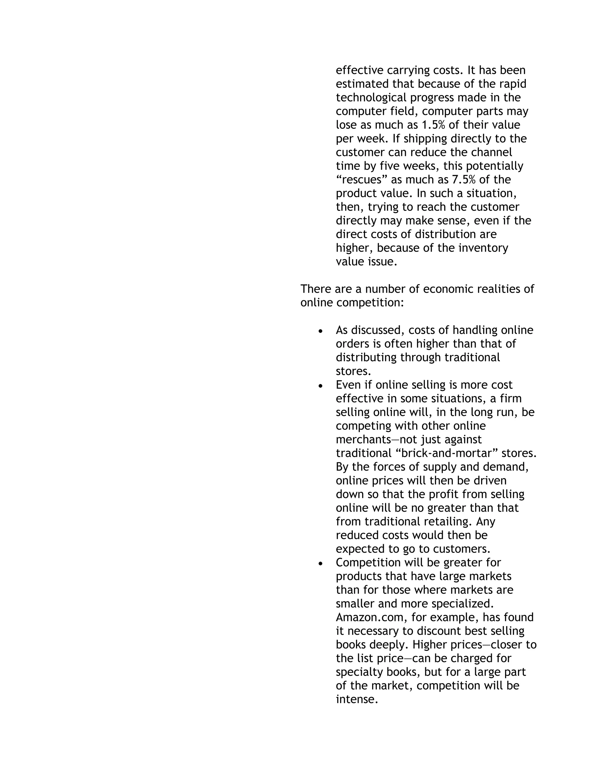 effective carrying costs. It has been
      estimated that because of the rapid
      technological progress made in the
      computer field, computer parts may
      lose as much as 1.5% of their value
      per week. If shipping directly to the
      customer can reduce the channel
      time by five weeks, this potentially
      ―rescues‖ as much as 7.5% of the
      product value. In such a situation,
      then, trying to reach the customer
      directly may make sense, even if the
      direct costs of distribution are
      higher, because of the inventory
      value issue.

There are a number of economic realities of
online competition:

      As discussed, costs of handling online
      orders is often higher than that of
      distributing through traditional
      stores.
      Even if online selling is more cost
      effective in some situations, a firm
      selling online will, in the long run, be
      competing with other online
      merchants—not just against
      traditional ―brick-and-mortar‖ stores.
      By the forces of supply and demand,
      online prices will then be driven
      down so that the profit from selling
      online will be no greater than that
      from traditional retailing. Any
      reduced costs would then be
      expected to go to customers.
      Competition will be greater for
      products that have large markets
      than for those where markets are
      smaller and more specialized.
      Amazon.com, for example, has found
      it necessary to discount best selling
      books deeply. Higher prices—closer to
      the list price—can be charged for
      specialty books, but for a large part
      of the market, competition will be
      intense.
 