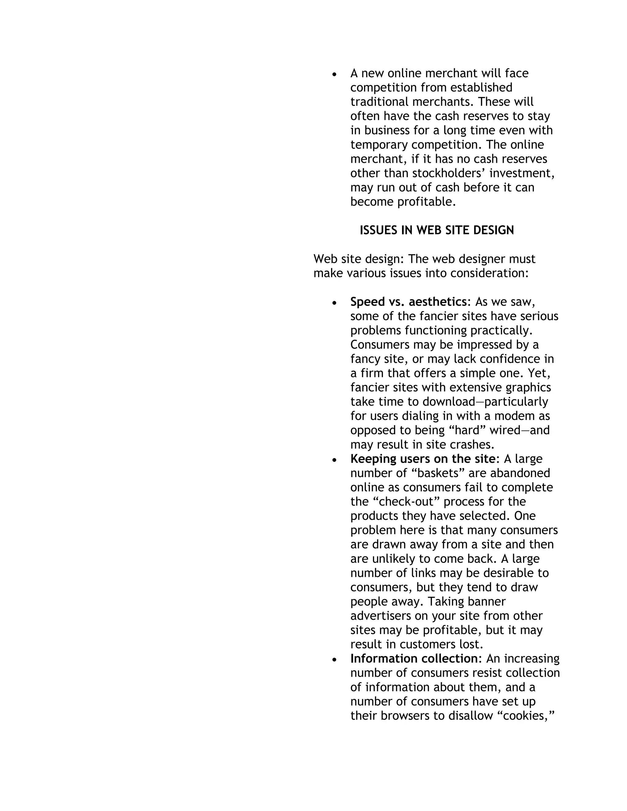 A new online merchant will face
      competition from established
      traditional merchants. These will
      often have the cash reserves to stay
      in business for a long time even with
      temporary competition. The online
      merchant, if it has no cash reserves
      other than stockholders’ investment,
      may run out of cash before it can
      become profitable.

        ISSUES IN WEB SITE DESIGN

Web site design: The web designer must
make various issues into consideration:

      Speed vs. aesthetics: As we saw,
      some of the fancier sites have serious
      problems functioning practically.
      Consumers may be impressed by a
      fancy site, or may lack confidence in
      a firm that offers a simple one. Yet,
      fancier sites with extensive graphics
      take time to download—particularly
      for users dialing in with a modem as
      opposed to being ―hard‖ wired—and
      may result in site crashes.
      Keeping users on the site: A large
      number of ―baskets‖ are abandoned
      online as consumers fail to complete
      the ―check-out‖ process for the
      products they have selected. One
      problem here is that many consumers
      are drawn away from a site and then
      are unlikely to come back. A large
      number of links may be desirable to
      consumers, but they tend to draw
      people away. Taking banner
      advertisers on your site from other
      sites may be profitable, but it may
      result in customers lost.
      Information collection: An increasing
      number of consumers resist collection
      of information about them, and a
      number of consumers have set up
      their browsers to disallow ―cookies,‖
 