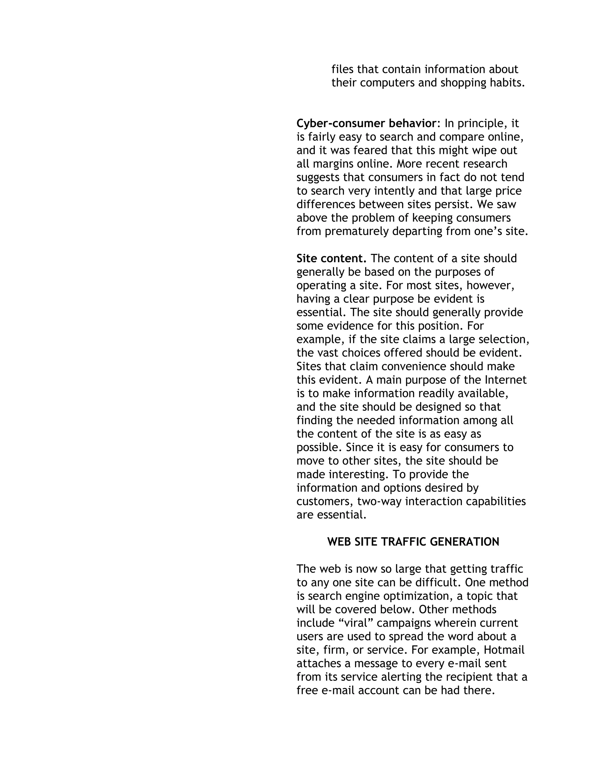 files that contain information about
      their computers and shopping habits.


Cyber-consumer behavior: In principle, it
is fairly easy to search and compare online,
and it was feared that this might wipe out
all margins online. More recent research
suggests that consumers in fact do not tend
to search very intently and that large price
differences between sites persist. We saw
above the problem of keeping consumers
from prematurely departing from one’s site.

Site content. The content of a site should
generally be based on the purposes of
operating a site. For most sites, however,
having a clear purpose be evident is
essential. The site should generally provide
some evidence for this position. For
example, if the site claims a large selection,
the vast choices offered should be evident.
Sites that claim convenience should make
this evident. A main purpose of the Internet
is to make information readily available,
and the site should be designed so that
finding the needed information among all
the content of the site is as easy as
possible. Since it is easy for consumers to
move to other sites, the site should be
made interesting. To provide the
information and options desired by
customers, two-way interaction capabilities
are essential.

      WEB SITE TRAFFIC GENERATION

The web is now so large that getting traffic
to any one site can be difficult. One method
is search engine optimization, a topic that
will be covered below. Other methods
include ―viral‖ campaigns wherein current
users are used to spread the word about a
site, firm, or service. For example, Hotmail
attaches a message to every e-mail sent
from its service alerting the recipient that a
free e-mail account can be had there.
 