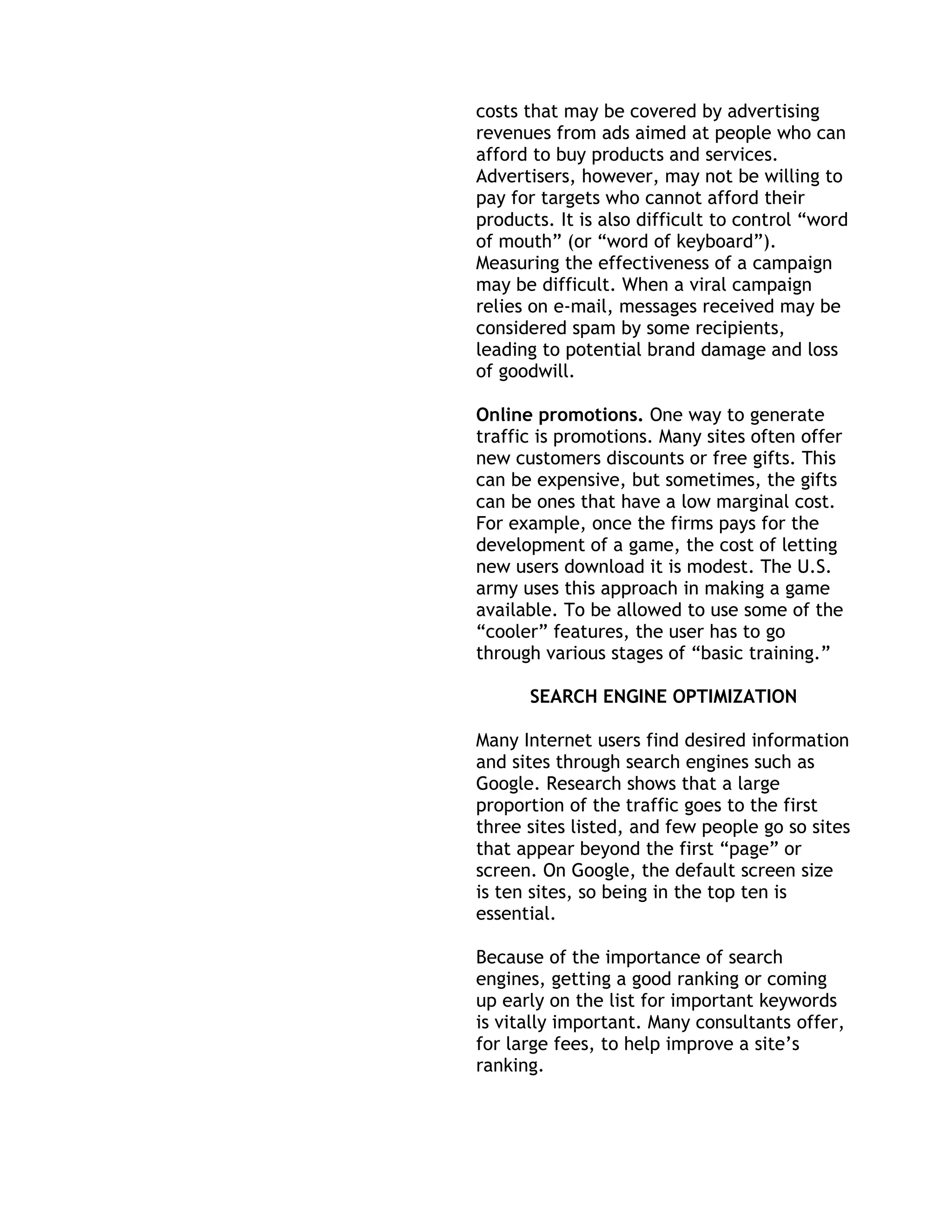 costs that may be covered by advertising
revenues from ads aimed at people who can
afford to buy products and services.
Advertisers, however, may not be willing to
pay for targets who cannot afford their
products. It is also difficult to control ―word
of mouth‖ (or ―word of keyboard‖).
Measuring the effectiveness of a campaign
may be difficult. When a viral campaign
relies on e-mail, messages received may be
considered spam by some recipients,
leading to potential brand damage and loss
of goodwill.

Online promotions. One way to generate
traffic is promotions. Many sites often offer
new customers discounts or free gifts. This
can be expensive, but sometimes, the gifts
can be ones that have a low marginal cost.
For example, once the firms pays for the
development of a game, the cost of letting
new users download it is modest. The U.S.
army uses this approach in making a game
available. To be allowed to use some of the
―cooler‖ features, the user has to go
through various stages of ―basic training.‖

      SEARCH ENGINE OPTIMIZATION

Many Internet users find desired information
and sites through search engines such as
Google. Research shows that a large
proportion of the traffic goes to the first
three sites listed, and few people go so sites
that appear beyond the first ―page‖ or
screen. On Google, the default screen size
is ten sites, so being in the top ten is
essential.

Because of the importance of search
engines, getting a good ranking or coming
up early on the list for important keywords
is vitally important. Many consultants offer,
for large fees, to help improve a site’s
ranking.
 