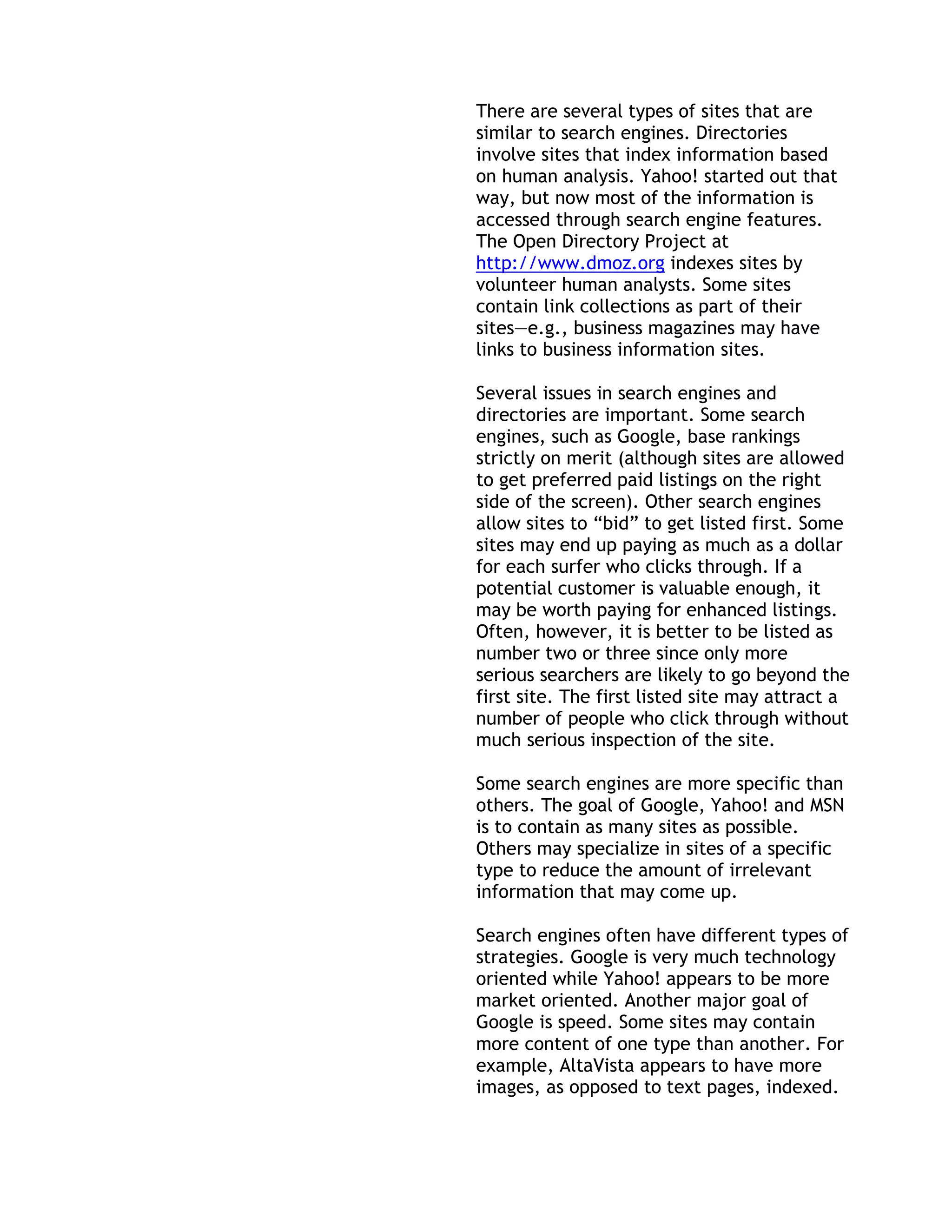 There are several types of sites that are
similar to search engines. Directories
involve sites that index information based
on human analysis. Yahoo! started out that
way, but now most of the information is
accessed through search engine features.
The Open Directory Project at
http://www.dmoz.org indexes sites by
volunteer human analysts. Some sites
contain link collections as part of their
sites—e.g., business magazines may have
links to business information sites.

Several issues in search engines and
directories are important. Some search
engines, such as Google, base rankings
strictly on merit (although sites are allowed
to get preferred paid listings on the right
side of the screen). Other search engines
allow sites to ―bid‖ to get listed first. Some
sites may end up paying as much as a dollar
for each surfer who clicks through. If a
potential customer is valuable enough, it
may be worth paying for enhanced listings.
Often, however, it is better to be listed as
number two or three since only more
serious searchers are likely to go beyond the
first site. The first listed site may attract a
number of people who click through without
much serious inspection of the site.

Some search engines are more specific than
others. The goal of Google, Yahoo! and MSN
is to contain as many sites as possible.
Others may specialize in sites of a specific
type to reduce the amount of irrelevant
information that may come up.

Search engines often have different types of
strategies. Google is very much technology
oriented while Yahoo! appears to be more
market oriented. Another major goal of
Google is speed. Some sites may contain
more content of one type than another. For
example, AltaVista appears to have more
images, as opposed to text pages, indexed.
 