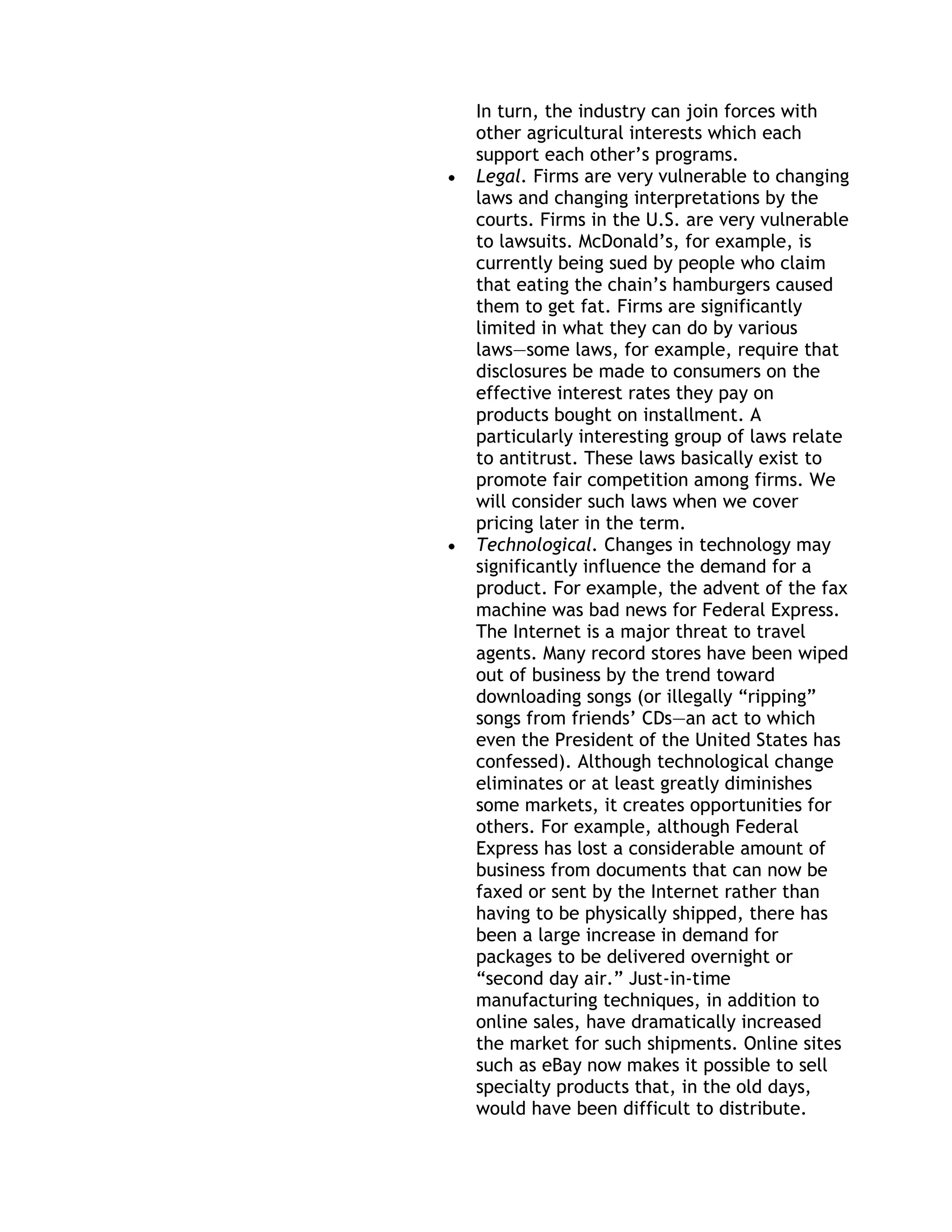 In turn, the industry can join forces with
other agricultural interests which each
support each other’s programs.
Legal. Firms are very vulnerable to changing
laws and changing interpretations by the
courts. Firms in the U.S. are very vulnerable
to lawsuits. McDonald’s, for example, is
currently being sued by people who claim
that eating the chain’s hamburgers caused
them to get fat. Firms are significantly
limited in what they can do by various
laws—some laws, for example, require that
disclosures be made to consumers on the
effective interest rates they pay on
products bought on installment. A
particularly interesting group of laws relate
to antitrust. These laws basically exist to
promote fair competition among firms. We
will consider such laws when we cover
pricing later in the term.
Technological. Changes in technology may
significantly influence the demand for a
product. For example, the advent of the fax
machine was bad news for Federal Express.
The Internet is a major threat to travel
agents. Many record stores have been wiped
out of business by the trend toward
downloading songs (or illegally ―ripping‖
songs from friends’ CDs—an act to which
even the President of the United States has
confessed). Although technological change
eliminates or at least greatly diminishes
some markets, it creates opportunities for
others. For example, although Federal
Express has lost a considerable amount of
business from documents that can now be
faxed or sent by the Internet rather than
having to be physically shipped, there has
been a large increase in demand for
packages to be delivered overnight or
―second day air.‖ Just-in-time
manufacturing techniques, in addition to
online sales, have dramatically increased
the market for such shipments. Online sites
such as eBay now makes it possible to sell
specialty products that, in the old days,
would have been difficult to distribute.
 