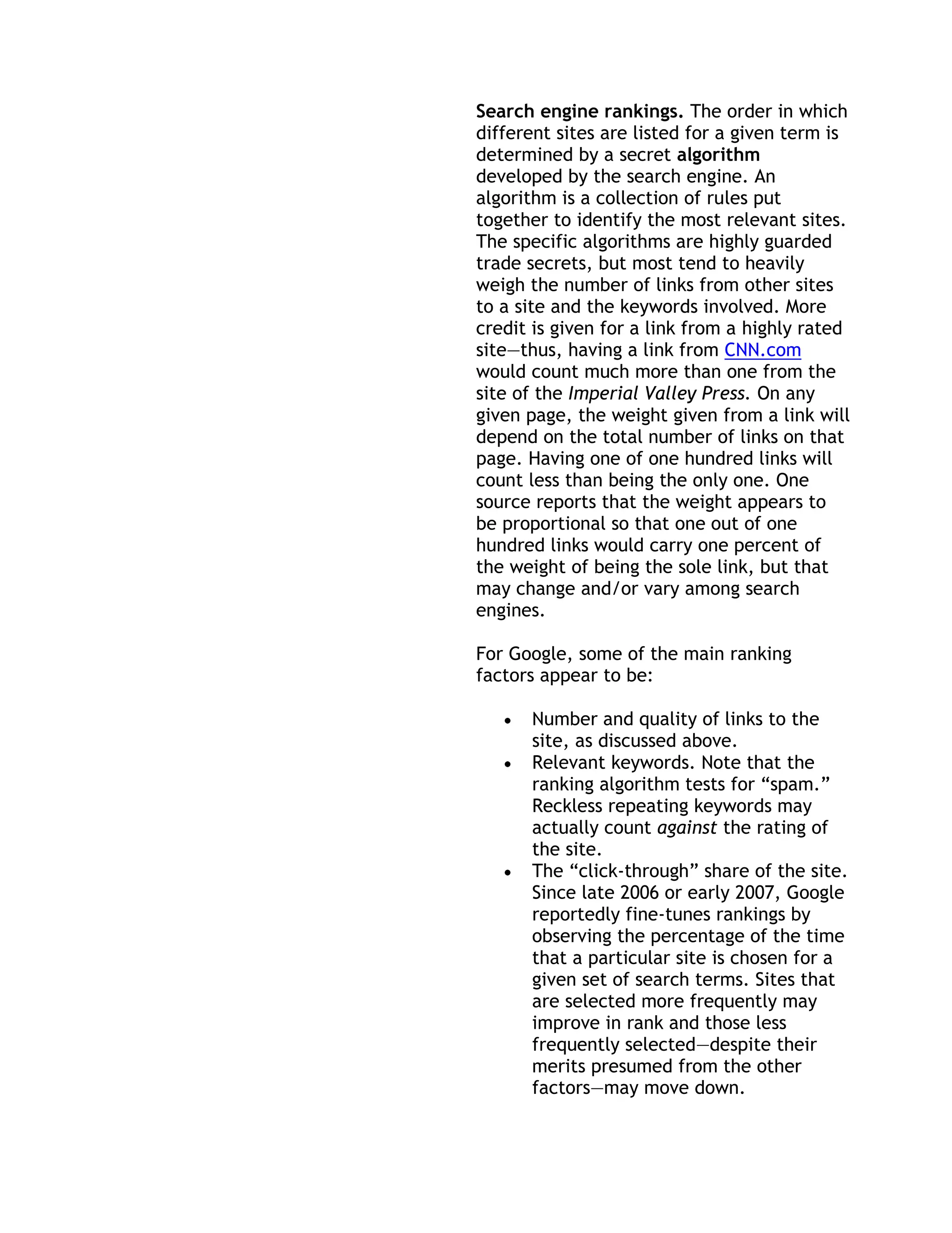Search engine rankings. The order in which
different sites are listed for a given term is
determined by a secret algorithm
developed by the search engine. An
algorithm is a collection of rules put
together to identify the most relevant sites.
The specific algorithms are highly guarded
trade secrets, but most tend to heavily
weigh the number of links from other sites
to a site and the keywords involved. More
credit is given for a link from a highly rated
site—thus, having a link from CNN.com
would count much more than one from the
site of the Imperial Valley Press. On any
given page, the weight given from a link will
depend on the total number of links on that
page. Having one of one hundred links will
count less than being the only one. One
source reports that the weight appears to
be proportional so that one out of one
hundred links would carry one percent of
the weight of being the sole link, but that
may change and/or vary among search
engines.

For Google, some of the main ranking
factors appear to be:

      Number and quality of links to the
      site, as discussed above.
      Relevant keywords. Note that the
      ranking algorithm tests for ―spam.‖
      Reckless repeating keywords may
      actually count against the rating of
      the site.
      The ―click-through‖ share of the site.
      Since late 2006 or early 2007, Google
      reportedly fine-tunes rankings by
      observing the percentage of the time
      that a particular site is chosen for a
      given set of search terms. Sites that
      are selected more frequently may
      improve in rank and those less
      frequently selected—despite their
      merits presumed from the other
      factors—may move down.
 