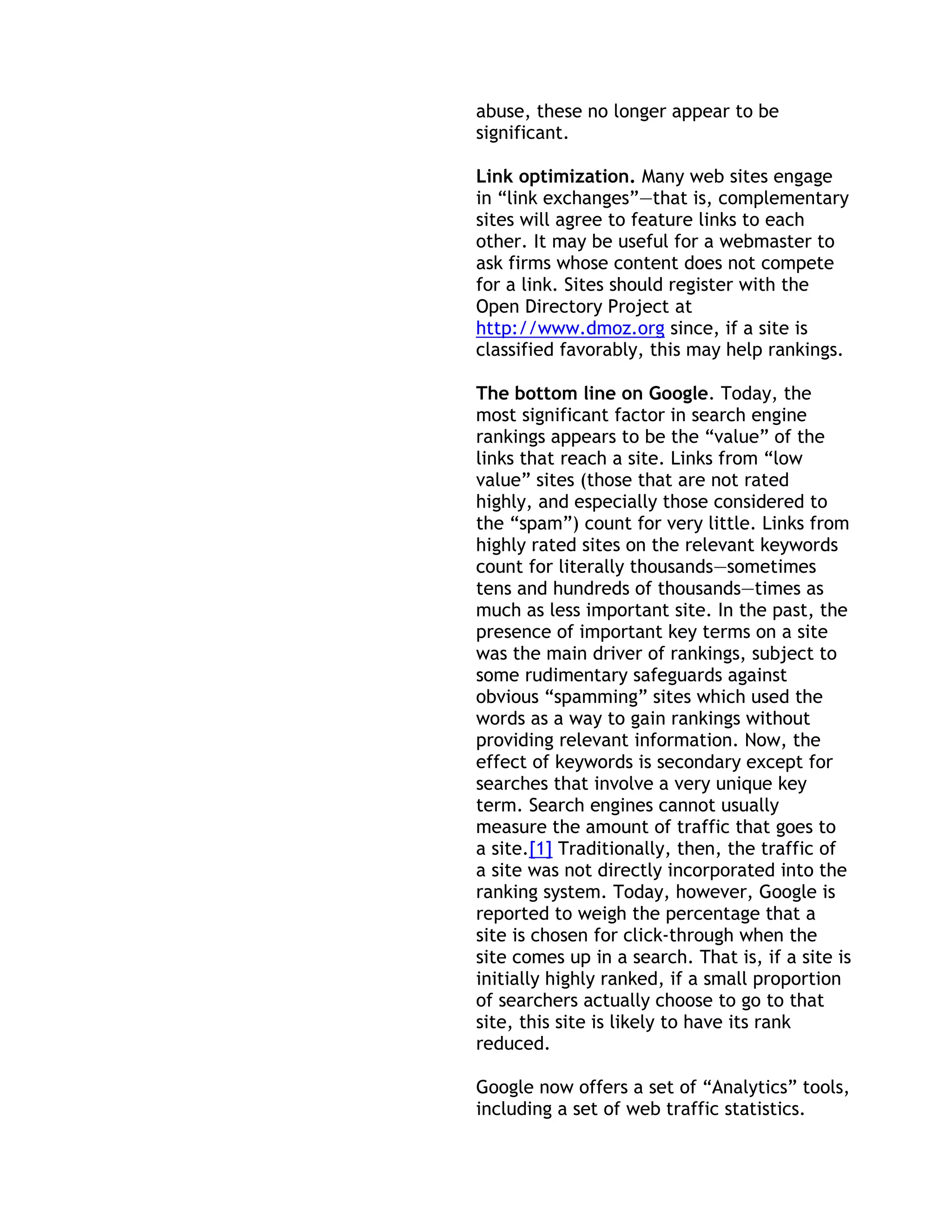 abuse, these no longer appear to be
significant.

Link optimization. Many web sites engage
in ―link exchanges‖—that is, complementary
sites will agree to feature links to each
other. It may be useful for a webmaster to
ask firms whose content does not compete
for a link. Sites should register with the
Open Directory Project at
http://www.dmoz.org since, if a site is
classified favorably, this may help rankings.

The bottom line on Google. Today, the
most significant factor in search engine
rankings appears to be the ―value‖ of the
links that reach a site. Links from ―low
value‖ sites (those that are not rated
highly, and especially those considered to
the ―spam‖) count for very little. Links from
highly rated sites on the relevant keywords
count for literally thousands—sometimes
tens and hundreds of thousands—times as
much as less important site. In the past, the
presence of important key terms on a site
was the main driver of rankings, subject to
some rudimentary safeguards against
obvious ―spamming‖ sites which used the
words as a way to gain rankings without
providing relevant information. Now, the
effect of keywords is secondary except for
searches that involve a very unique key
term. Search engines cannot usually
measure the amount of traffic that goes to
a site.[1] Traditionally, then, the traffic of
a site was not directly incorporated into the
ranking system. Today, however, Google is
reported to weigh the percentage that a
site is chosen for click-through when the
site comes up in a search. That is, if a site is
initially highly ranked, if a small proportion
of searchers actually choose to go to that
site, this site is likely to have its rank
reduced.

Google now offers a set of ―Analytics‖ tools,
including a set of web traffic statistics.
 