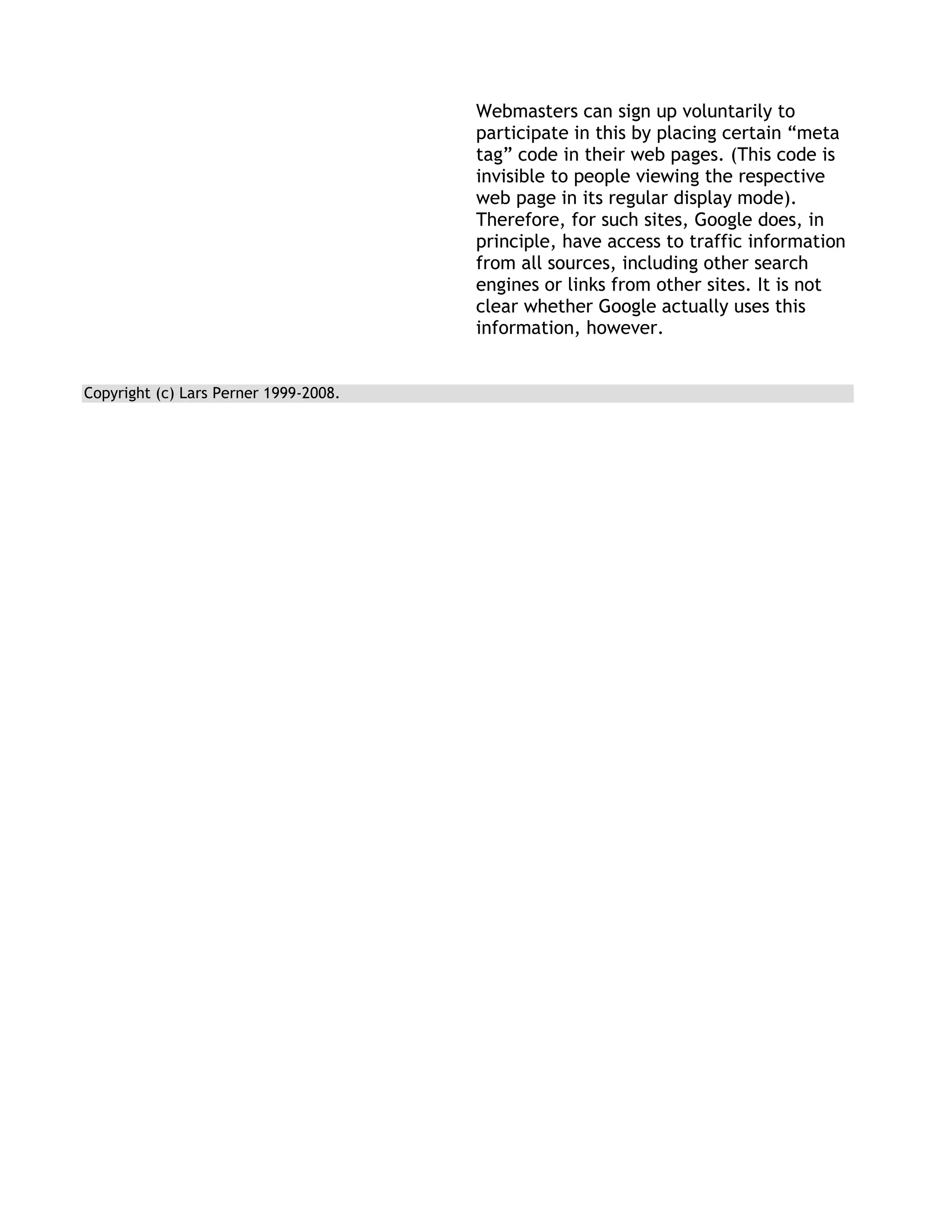 Webmasters can sign up voluntarily to
                                       participate in this by placing certain ―meta
                                       tag‖ code in their web pages. (This code is
                                       invisible to people viewing the respective
                                       web page in its regular display mode).
                                       Therefore, for such sites, Google does, in
                                       principle, have access to traffic information
                                       from all sources, including other search
                                       engines or links from other sites. It is not
                                       clear whether Google actually uses this
                                       information, however.


Copyright (c) Lars Perner 1999-2008.
 
