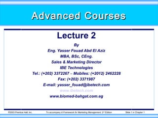 Advanced Courses

                                         Lecture 2
                                               By
                                 Eng. Yasser Fouad Abd El Aziz
                                        MBA, BSc, CEng.
                                   Sales & Marketing Director
                                        IBE Technologies
                        Tel.: (+202) 3372267 – Mobiles: (+2012) 2462228
                                       Fax: (+202) 3371987
                               E-mail: yasser_fouad@ibetech.com
                                        www.ibetech.com
                                  www.biomed-bahgat.com.eg


©2003 Prentice Hall, Inc.      To accompany A Framework for Marketing Management, 2nd Edition   Slide 1 in Chapter 1
 
