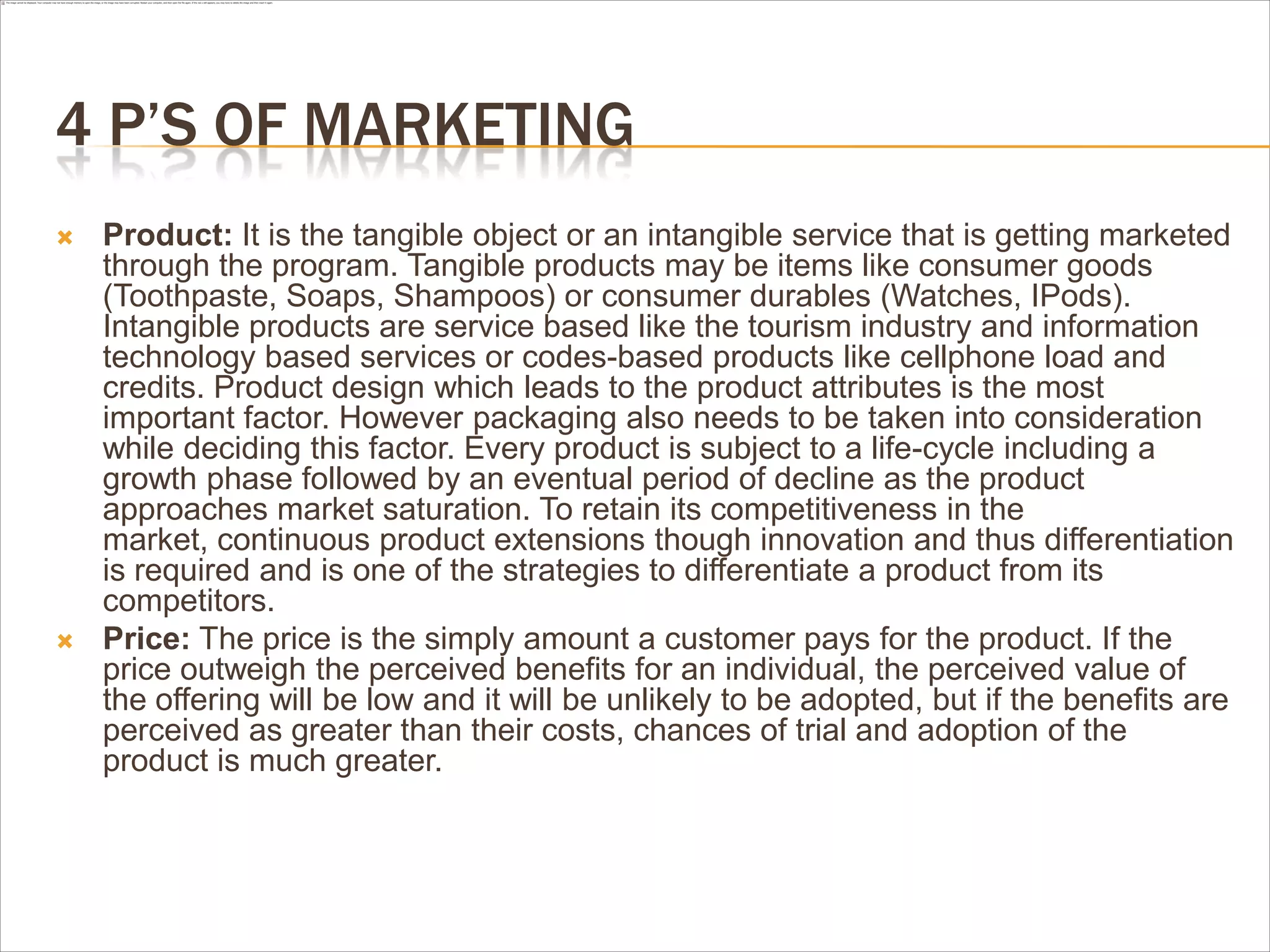 4 P’S OF MARKETING
   Product: It is the tangible object or an intangible service that is getting marketed
    through the program. Tangible products may be items like consumer goods
    (Toothpaste, Soaps, Shampoos) or consumer durables (Watches, IPods).
    Intangible products are service based like the tourism industry and information
    technology based services or codes-based products like cellphone load and
    credits. Product design which leads to the product attributes is the most
    important factor. However packaging also needs to be taken into consideration
    while deciding this factor. Every product is subject to a life-cycle including a
    growth phase followed by an eventual period of decline as the product
    approaches market saturation. To retain its competitiveness in the
    market, continuous product extensions though innovation and thus differentiation
    is required and is one of the strategies to differentiate a product from its
    competitors.
   Price: The price is the simply amount a customer pays for the product. If the
    price outweigh the perceived benefits for an individual, the perceived value of
    the offering will be low and it will be unlikely to be adopted, but if the benefits are
    perceived as greater than their costs, chances of trial and adoption of the
    product is much greater.
 