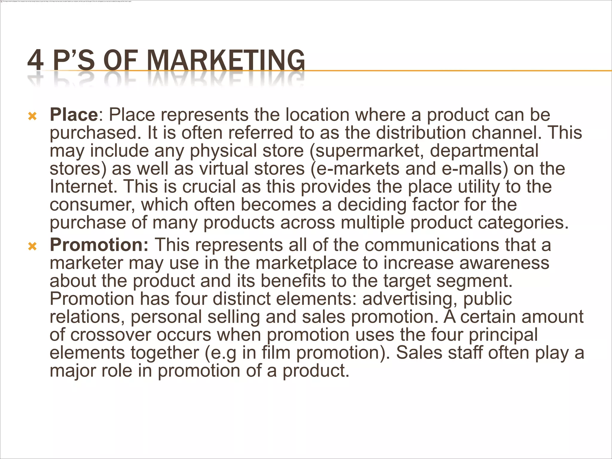 4 P’S OF MARKETING
   Place: Place represents the location where a product can be
    purchased. It is often referred to as the distribution channel. This
    may include any physical store (supermarket, departmental
    stores) as well as virtual stores (e-markets and e-malls) on the
    Internet. This is crucial as this provides the place utility to the
    consumer, which often becomes a deciding factor for the
    purchase of many products across multiple product categories.
   Promotion: This represents all of the communications that a
    marketer may use in the marketplace to increase awareness
    about the product and its benefits to the target segment.
    Promotion has four distinct elements: advertising, public
    relations, personal selling and sales promotion. A certain amount
    of crossover occurs when promotion uses the four principal
    elements together (e.g in film promotion). Sales staff often play a
    major role in promotion of a product.
 