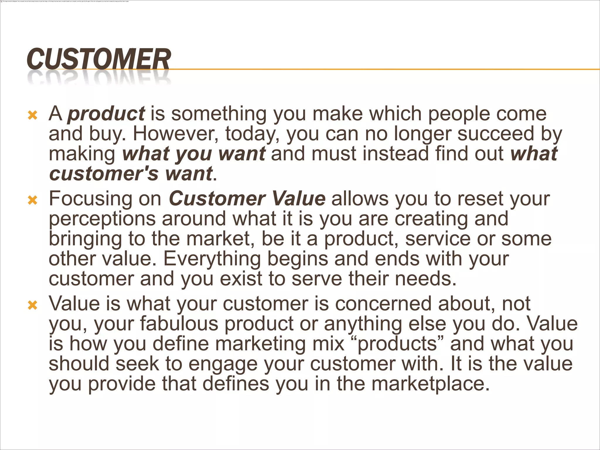 CUSTOMER
   A product is something you make which people come
    and buy. However, today, you can no longer succeed by
    making what you want and must instead find out what
    customer's want.
   Focusing on Customer Value allows you to reset your
    perceptions around what it is you are creating and
    bringing to the market, be it a product, service or some
    other value. Everything begins and ends with your
    customer and you exist to serve their needs.
   Value is what your customer is concerned about, not
    you, your fabulous product or anything else you do. Value
    is how you define marketing mix “products” and what you
    should seek to engage your customer with. It is the value
    you provide that defines you in the marketplace.
 