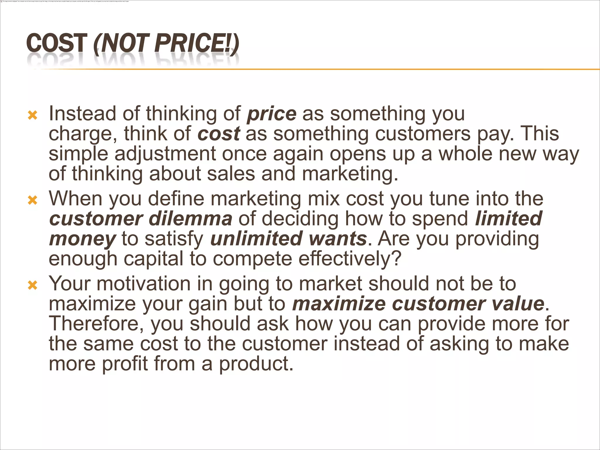 COST (NOT PRICE!)

   Instead of thinking of price as something you
    charge, think of cost as something customers pay. This
    simple adjustment once again opens up a whole new way
    of thinking about sales and marketing.
   When you define marketing mix cost you tune into the
    customer dilemma of deciding how to spend limited
    money to satisfy unlimited wants. Are you providing
    enough capital to compete effectively?
   Your motivation in going to market should not be to
    maximize your gain but to maximize customer value.
    Therefore, you should ask how you can provide more for
    the same cost to the customer instead of asking to make
    more profit from a product.
 
