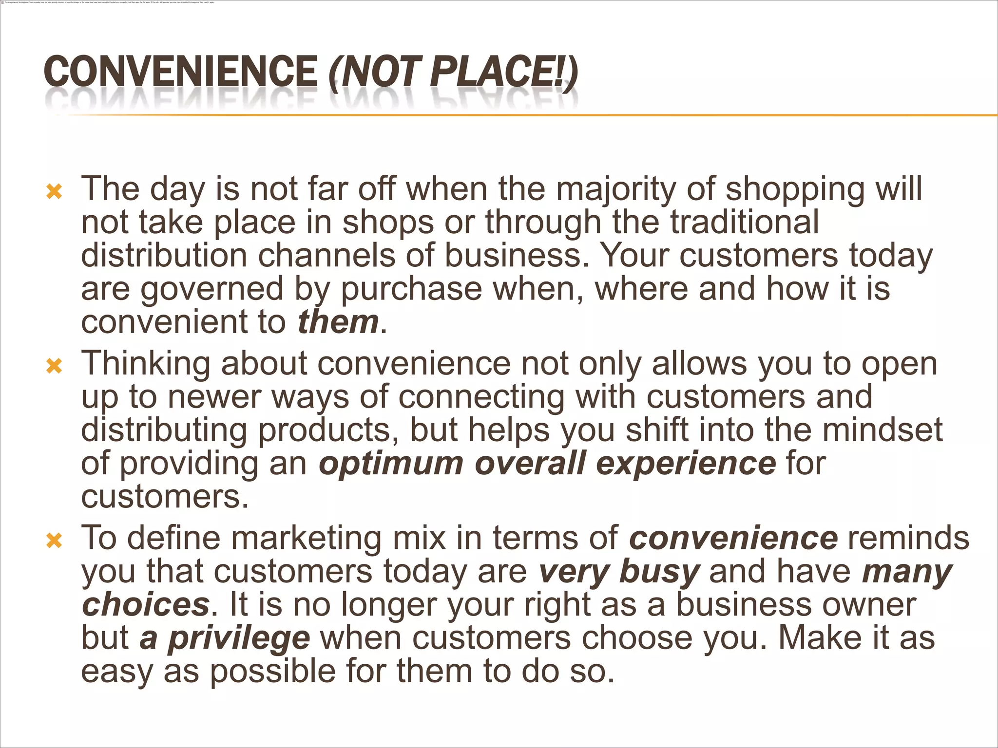 CONVENIENCE (NOT PLACE!)

   The day is not far off when the majority of shopping will
    not take place in shops or through the traditional
    distribution channels of business. Your customers today
    are governed by purchase when, where and how it is
    convenient to them.
   Thinking about convenience not only allows you to open
    up to newer ways of connecting with customers and
    distributing products, but helps you shift into the mindset
    of providing an optimum overall experience for
    customers.
   To define marketing mix in terms of convenience reminds
    you that customers today are very busy and have many
    choices. It is no longer your right as a business owner
    but a privilege when customers choose you. Make it as
    easy as possible for them to do so.
 