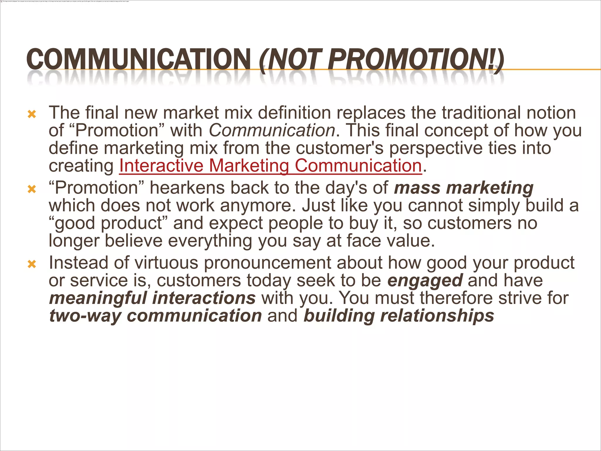 COMMUNICATION (NOT PROMOTION!)
   The final new market mix definition replaces the traditional notion
    of “Promotion” with Communication. This final concept of how you
    define marketing mix from the customer's perspective ties into
    creating Interactive Marketing Communication.
   “Promotion” hearkens back to the day's of mass marketing
    which does not work anymore. Just like you cannot simply build a
    “good product” and expect people to buy it, so customers no
    longer believe everything you say at face value.
   Instead of virtuous pronouncement about how good your product
    or service is, customers today seek to be engaged and have
    meaningful interactions with you. You must therefore strive for
    two-way communication and building relationships
 