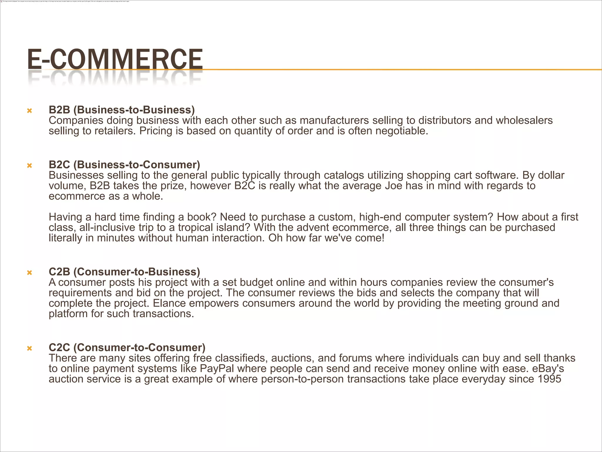 E-COMMERCE
   B2B (Business-to-Business)
    Companies doing business with each other such as manufacturers selling to distributors and wholesalers
    selling to retailers. Pricing is based on quantity of order and is often negotiable.


   B2C (Business-to-Consumer)
    Businesses selling to the general public typically through catalogs utilizing shopping cart software. By dollar
    volume, B2B takes the prize, however B2C is really what the average Joe has in mind with regards to
    ecommerce as a whole.
    Having a hard time finding a book? Need to purchase a custom, high-end computer system? How about a first
    class, all-inclusive trip to a tropical island? With the advent ecommerce, all three things can be purchased
    literally in minutes without human interaction. Oh how far we've come!


   C2B (Consumer-to-Business)
    A consumer posts his project with a set budget online and within hours companies review the consumer's
    requirements and bid on the project. The consumer reviews the bids and selects the company that will
    complete the project. Elance empowers consumers around the world by providing the meeting ground and
    platform for such transactions.


   C2C (Consumer-to-Consumer)
    There are many sites offering free classifieds, auctions, and forums where individuals can buy and sell thanks
    to online payment systems like PayPal where people can send and receive money online with ease. eBay's
    auction service is a great example of where person-to-person transactions take place everyday since 1995
 