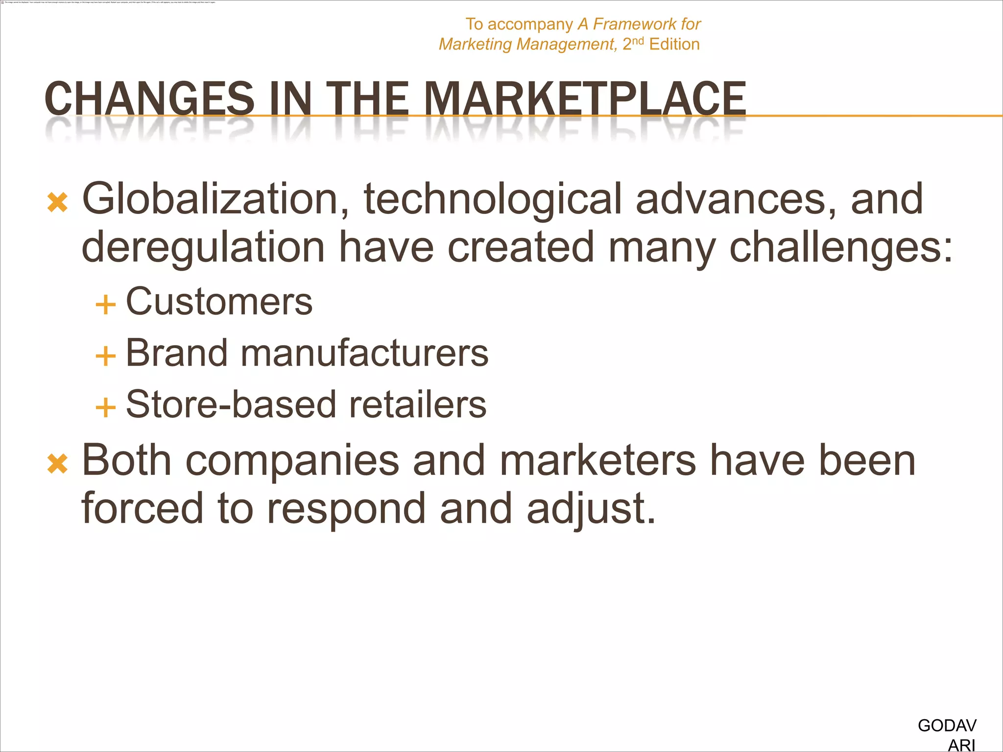 To accompany A Framework for
                        Marketing Management, 2nd Edition


CHANGES IN THE MARKETPLACE
   Globalization, technological advances, and
    deregulation have created many challenges:
     Customers
     Brand manufacturers
     Store-based retailers

   Both companies and marketers have been
    forced to respond and adjust.



                                                            GODAV
                                                              ARI
 
