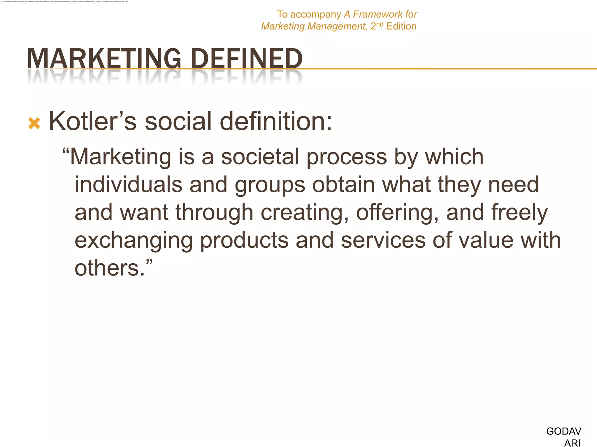To accompany A Framework for
                        Marketing Management, 2nd Edition


MARKETING DEFINED

   Kotler‟s social definition:
     “Marketing is a societal process by which
      individuals and groups obtain what they need
      and want through creating, offering, and freely
      exchanging products and services of value with
      others.”




                                                            GODAV
                                                              ARI
 
