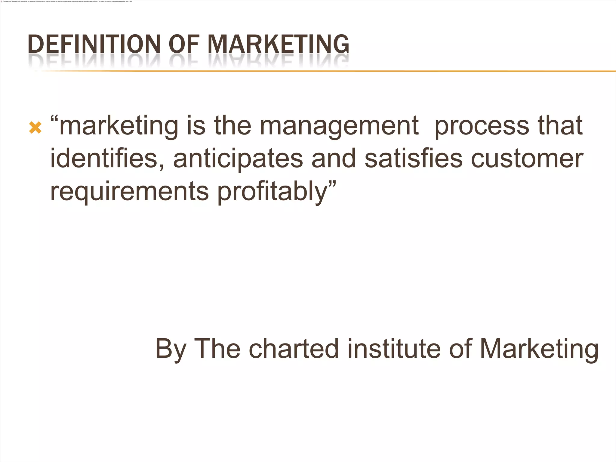 DEFINITION OF MARKETING

   “marketing is the management process that
    identifies, anticipates and satisfies customer
    requirements profitably”




             By The charted institute of Marketing
 