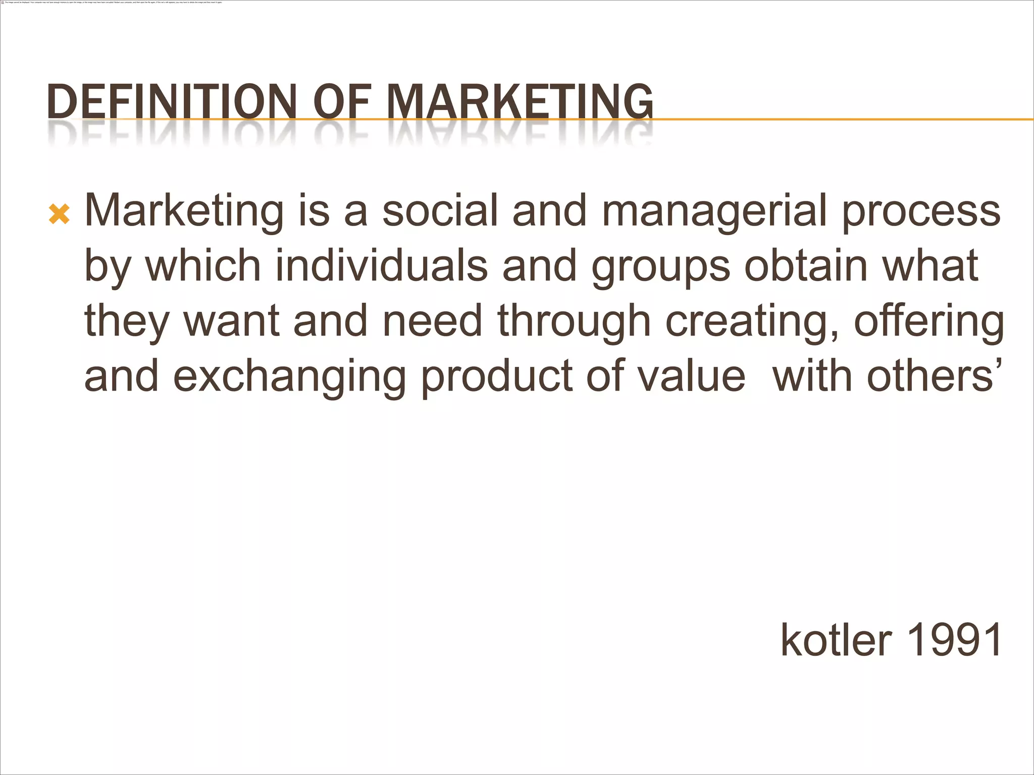 DEFINITION OF MARKETING

   Marketing is a social and managerial process
    by which individuals and groups obtain what
    they want and need through creating, offering
    and exchanging product of value with others‟




                                     kotler 1991
 