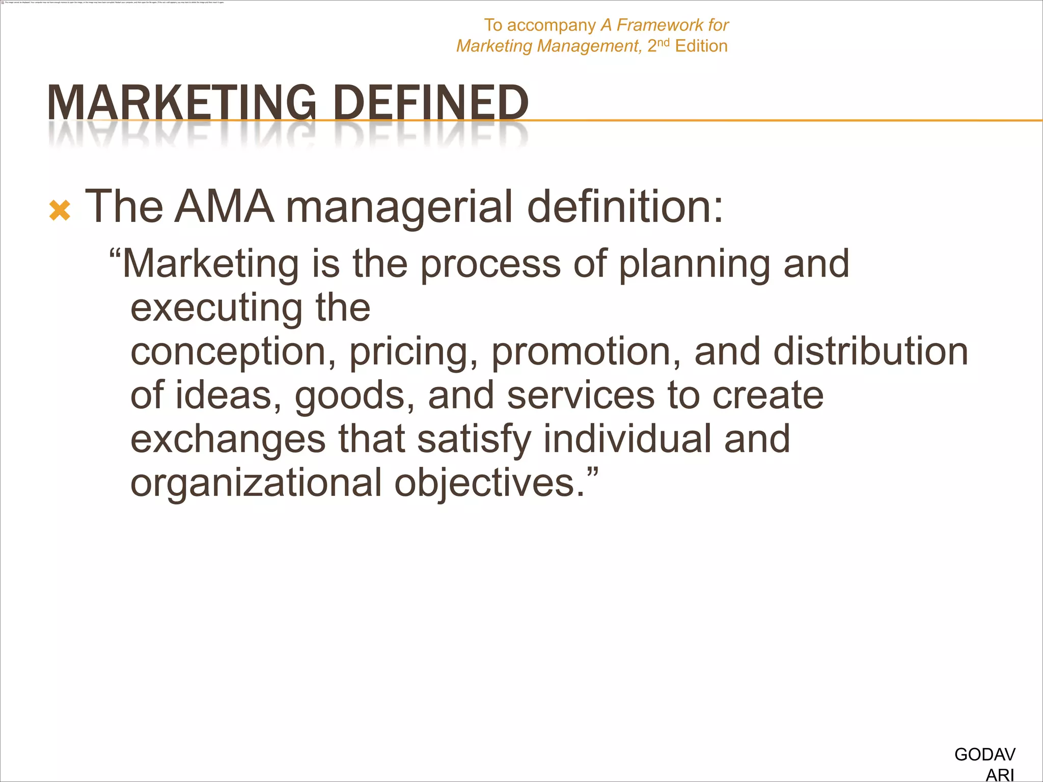 To accompany A Framework for
                        Marketing Management, 2nd Edition


MARKETING DEFINED
   The AMA managerial definition:
     “Marketing is the process of planning and
      executing the
      conception, pricing, promotion, and distribution
      of ideas, goods, and services to create
      exchanges that satisfy individual and
      organizational objectives.”




                                                            GODAV
                                                              ARI
 
