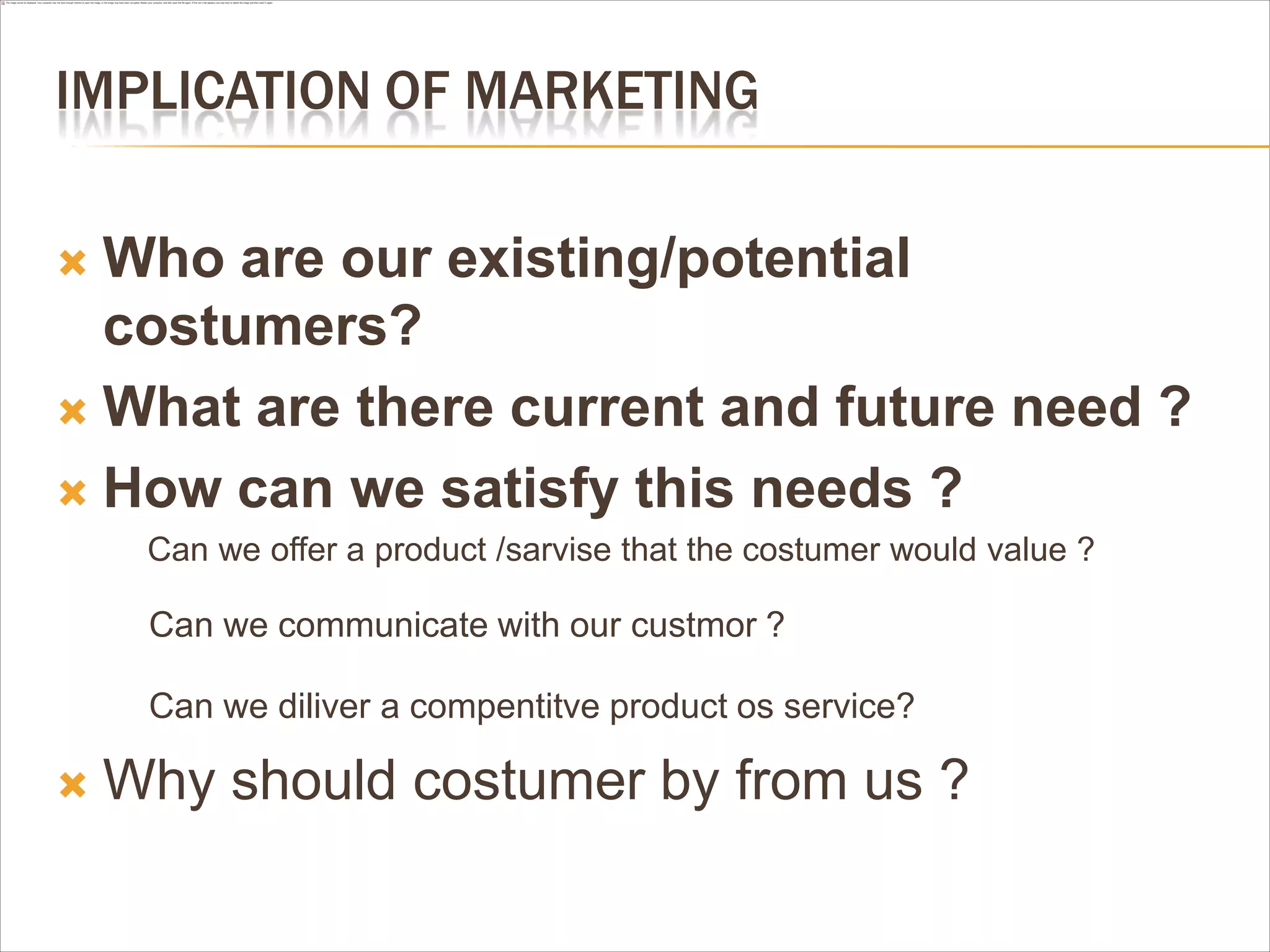 IMPLICATION OF MARKETING

 Who are our existing/potential
  costumers?
 What are there current and future need ?

 How can we satisfy this needs ?
     Can we offer a product /sarvise that the costumer would value ?

     Can we communicate with our custmor ?

     Can we diliver a compentitve product os service?

   Why should costumer by from us ?
 