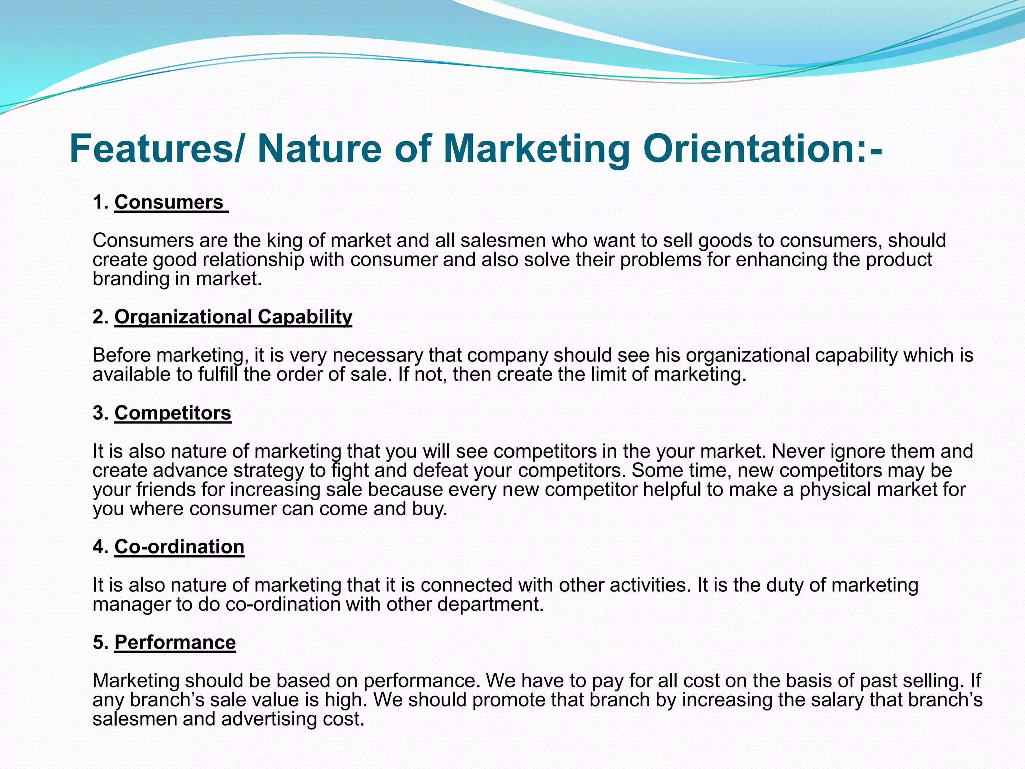 Features/ Nature of Marketing Orientation:-
1. Consumers
Consumers are the king of market and all salesmen who want to sell goods to consumers, should
create good relationship with consumer and also solve their problems for enhancing the product
branding in market.
2. Organizational Capability
Before marketing, it is very necessary that company should see his organizational capability which is
available to fulfill the order of sale. If not, then create the limit of marketing.
3. Competitors
It is also nature of marketing that you will see competitors in the your market. Never ignore them and
create advance strategy to fight and defeat your competitors. Some time, new competitors may be
your friends for increasing sale because every new competitor helpful to make a physical market for
you where consumer can come and buy.
4. Co-ordination
It is also nature of marketing that it is connected with other activities. It is the duty of marketing
manager to do co-ordination with other department.
5. Performance
Marketing should be based on performance. We have to pay for all cost on the basis of past selling. If
any branch’s sale value is high. We should promote that branch by increasing the salary that branch’s
salesmen and advertising cost.
 