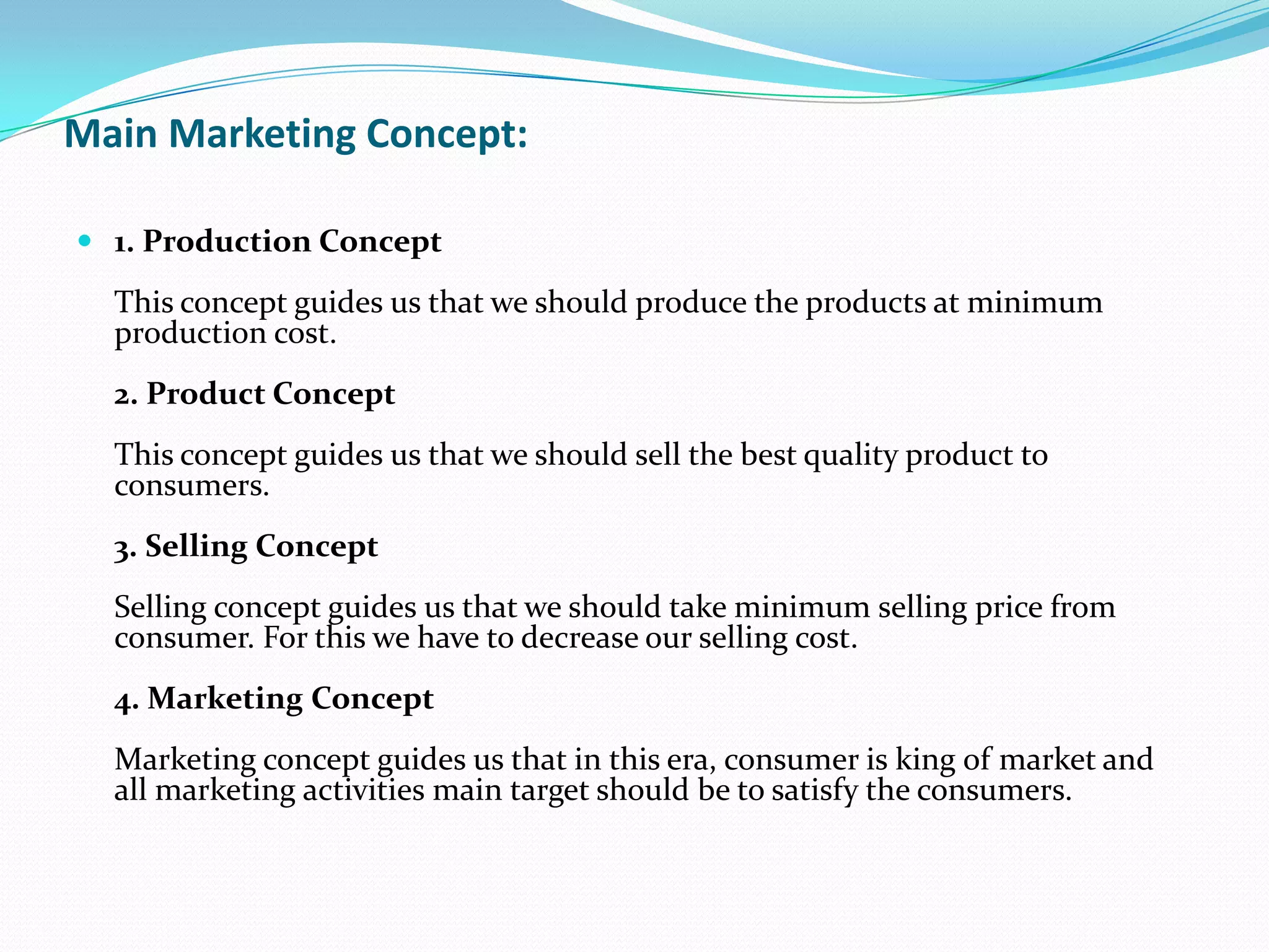 Main Marketing Concept:
 1. Production Concept
This concept guides us that we should produce the products at minimum
production cost.
2. Product Concept
This concept guides us that we should sell the best quality product to
consumers.
3. Selling Concept
Selling concept guides us that we should take minimum selling price from
consumer. For this we have to decrease our selling cost.
4. Marketing Concept
Marketing concept guides us that in this era, consumer is king of market and
all marketing activities main target should be to satisfy the consumers.
 