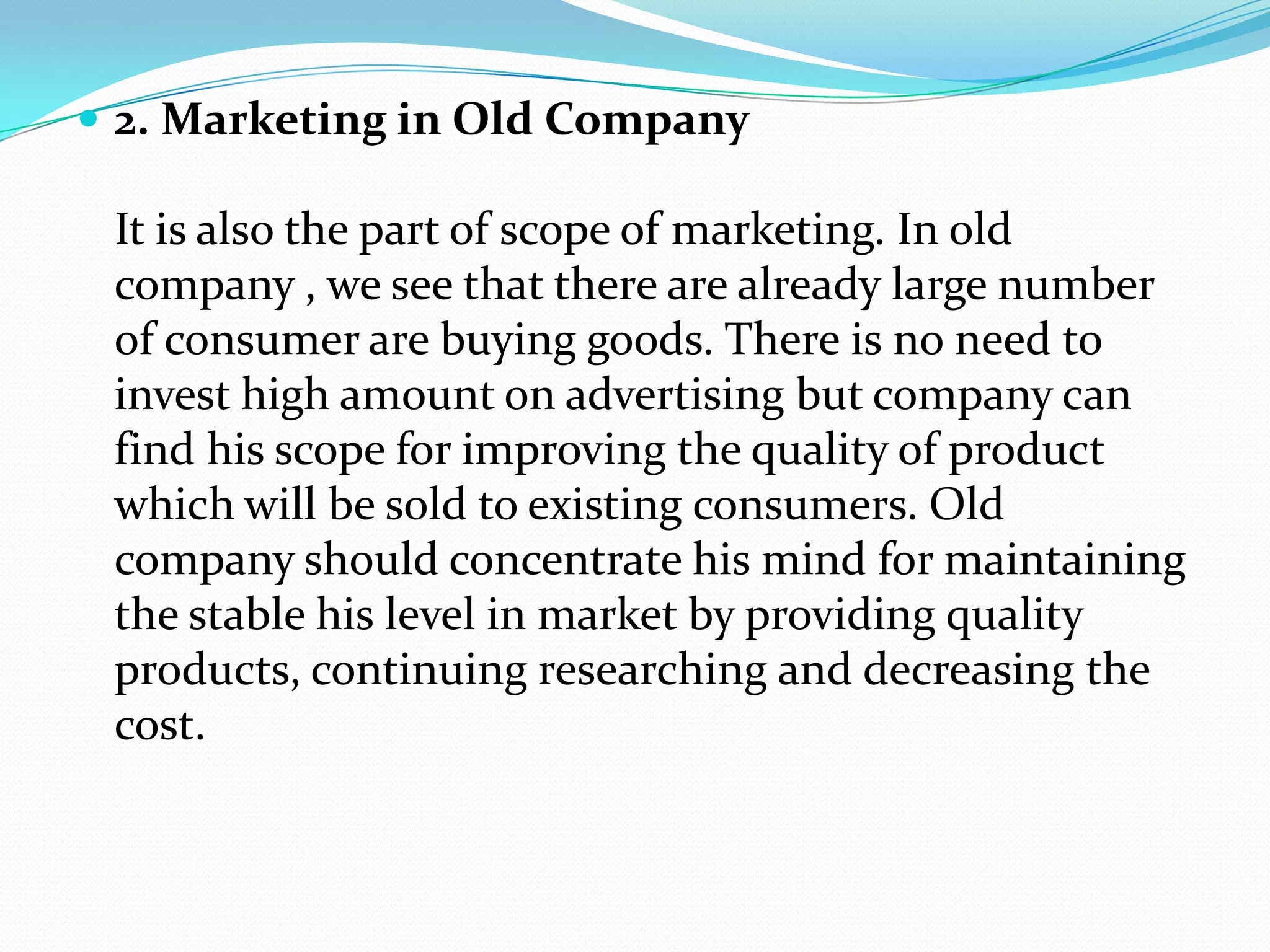  2. Marketing in Old Company
It is also the part of scope of marketing. In old
company , we see that there are already large number
of consumer are buying goods. There is no need to
invest high amount on advertising but company can
find his scope for improving the quality of product
which will be sold to existing consumers. Old
company should concentrate his mind for maintaining
the stable his level in market by providing quality
products, continuing researching and decreasing the
cost.
 