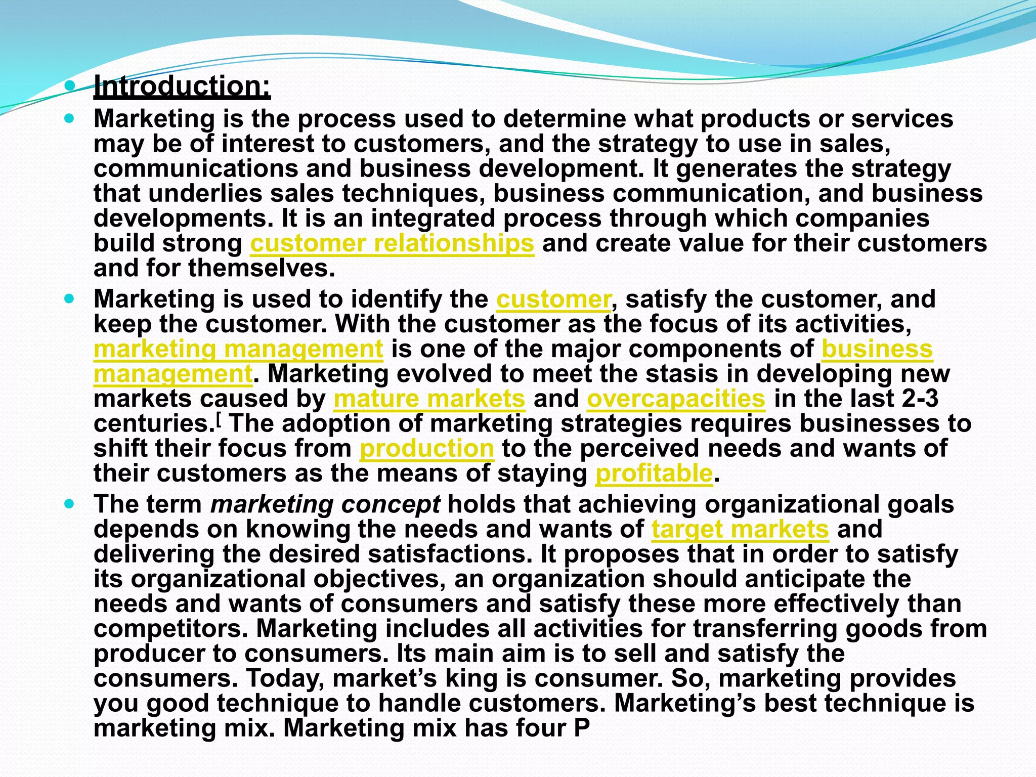  Introduction:
 Marketing is the process used to determine what products or services
may be of interest to customers, and the strategy to use in sales,
communications and business development. It generates the strategy
that underlies sales techniques, business communication, and business
developments. It is an integrated process through which companies
build strong customer relationships and create value for their customers
and for themselves.
 Marketing is used to identify the customer, satisfy the customer, and
keep the customer. With the customer as the focus of its activities,
marketing management is one of the major components of business
management. Marketing evolved to meet the stasis in developing new
markets caused by mature markets and overcapacities in the last 2-3
centuries.[ The adoption of marketing strategies requires businesses to
shift their focus from production to the perceived needs and wants of
their customers as the means of staying profitable.
 The term marketing concept holds that achieving organizational goals
depends on knowing the needs and wants of target markets and
delivering the desired satisfactions. It proposes that in order to satisfy
its organizational objectives, an organization should anticipate the
needs and wants of consumers and satisfy these more effectively than
competitors. Marketing includes all activities for transferring goods from
producer to consumers. Its main aim is to sell and satisfy the
consumers. Today, market’s king is consumer. So, marketing provides
you good technique to handle customers. Marketing’s best technique is
marketing mix. Marketing mix has four P
 