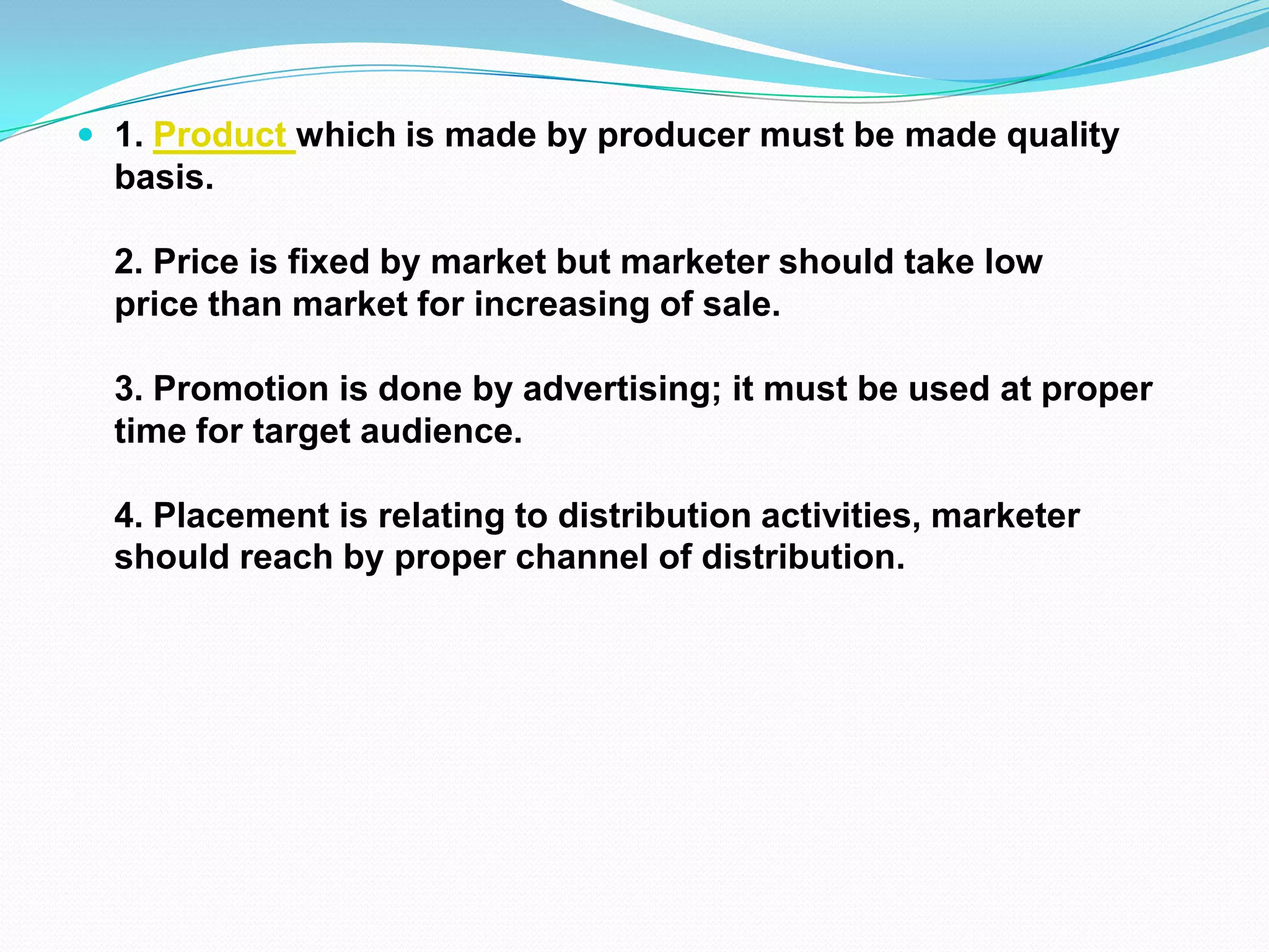  1. Product which is made by producer must be made quality
basis.
2. Price is fixed by market but marketer should take low
price than market for increasing of sale.
3. Promotion is done by advertising; it must be used at proper
time for target audience.
4. Placement is relating to distribution activities, marketer
should reach by proper channel of distribution.
 